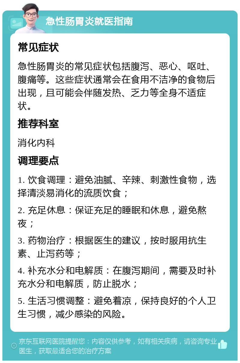 急性肠胃炎就医指南 常见症状 急性肠胃炎的常见症状包括腹泻、恶心、呕吐、腹痛等。这些症状通常会在食用不洁净的食物后出现，且可能会伴随发热、乏力等全身不适症状。 推荐科室 消化内科 调理要点 1. 饮食调理：避免油腻、辛辣、刺激性食物，选择清淡易消化的流质饮食； 2. 充足休息：保证充足的睡眠和休息，避免熬夜； 3. 药物治疗：根据医生的建议，按时服用抗生素、止泻药等； 4. 补充水分和电解质：在腹泻期间，需要及时补充水分和电解质，防止脱水； 5. 生活习惯调整：避免着凉，保持良好的个人卫生习惯，减少感染的风险。