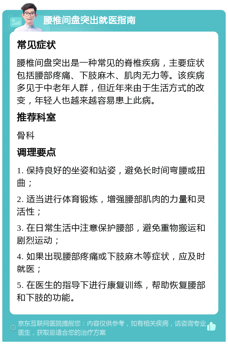 腰椎间盘突出就医指南 常见症状 腰椎间盘突出是一种常见的脊椎疾病，主要症状包括腰部疼痛、下肢麻木、肌肉无力等。该疾病多见于中老年人群，但近年来由于生活方式的改变，年轻人也越来越容易患上此病。 推荐科室 骨科 调理要点 1. 保持良好的坐姿和站姿，避免长时间弯腰或扭曲； 2. 适当进行体育锻炼，增强腰部肌肉的力量和灵活性； 3. 在日常生活中注意保护腰部，避免重物搬运和剧烈运动； 4. 如果出现腰部疼痛或下肢麻木等症状，应及时就医； 5. 在医生的指导下进行康复训练，帮助恢复腰部和下肢的功能。