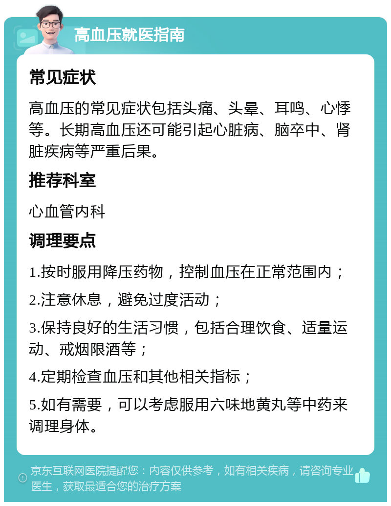 高血压就医指南 常见症状 高血压的常见症状包括头痛、头晕、耳鸣、心悸等。长期高血压还可能引起心脏病、脑卒中、肾脏疾病等严重后果。 推荐科室 心血管内科 调理要点 1.按时服用降压药物，控制血压在正常范围内； 2.注意休息，避免过度活动； 3.保持良好的生活习惯，包括合理饮食、适量运动、戒烟限酒等； 4.定期检查血压和其他相关指标； 5.如有需要，可以考虑服用六味地黄丸等中药来调理身体。