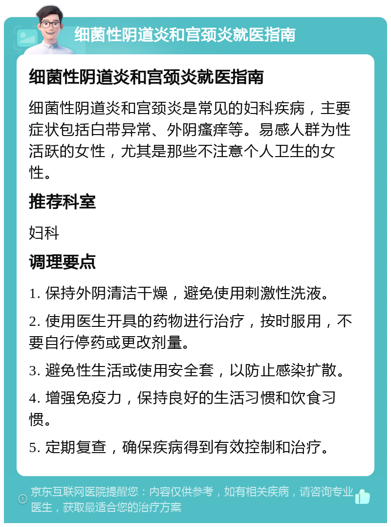 细菌性阴道炎和宫颈炎就医指南 细菌性阴道炎和宫颈炎就医指南 细菌性阴道炎和宫颈炎是常见的妇科疾病，主要症状包括白带异常、外阴瘙痒等。易感人群为性活跃的女性，尤其是那些不注意个人卫生的女性。 推荐科室 妇科 调理要点 1. 保持外阴清洁干燥，避免使用刺激性洗液。 2. 使用医生开具的药物进行治疗，按时服用，不要自行停药或更改剂量。 3. 避免性生活或使用安全套，以防止感染扩散。 4. 增强免疫力，保持良好的生活习惯和饮食习惯。 5. 定期复查，确保疾病得到有效控制和治疗。