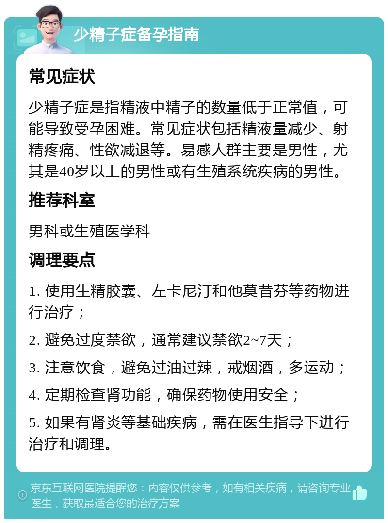 少精子症备孕指南 常见症状 少精子症是指精液中精子的数量低于正常值，可能导致受孕困难。常见症状包括精液量减少、射精疼痛、性欲减退等。易感人群主要是男性，尤其是40岁以上的男性或有生殖系统疾病的男性。 推荐科室 男科或生殖医学科 调理要点 1. 使用生精胶囊、左卡尼汀和他莫昔芬等药物进行治疗； 2. 避免过度禁欲，通常建议禁欲2~7天； 3. 注意饮食，避免过油过辣，戒烟酒，多运动； 4. 定期检查肾功能，确保药物使用安全； 5. 如果有肾炎等基础疾病，需在医生指导下进行治疗和调理。