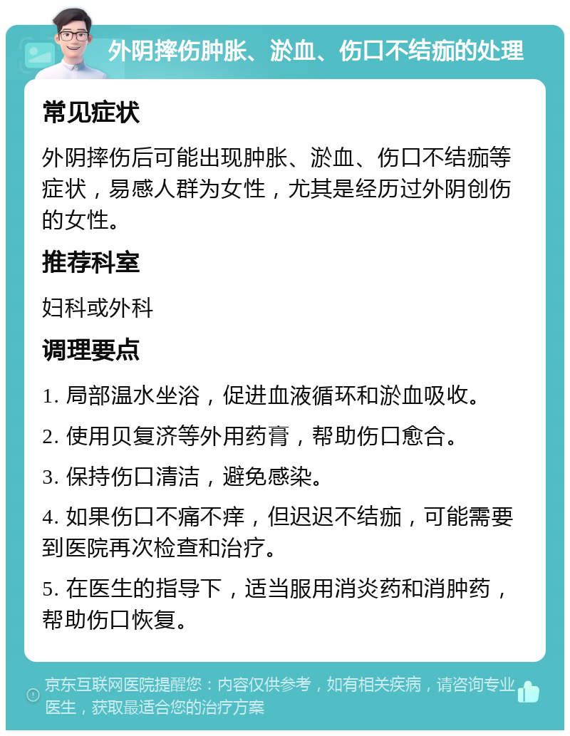 外阴摔伤肿胀、淤血、伤口不结痂的处理 常见症状 外阴摔伤后可能出现肿胀、淤血、伤口不结痂等症状，易感人群为女性，尤其是经历过外阴创伤的女性。 推荐科室 妇科或外科 调理要点 1. 局部温水坐浴，促进血液循环和淤血吸收。 2. 使用贝复济等外用药膏，帮助伤口愈合。 3. 保持伤口清洁，避免感染。 4. 如果伤口不痛不痒，但迟迟不结痂，可能需要到医院再次检查和治疗。 5. 在医生的指导下，适当服用消炎药和消肿药，帮助伤口恢复。