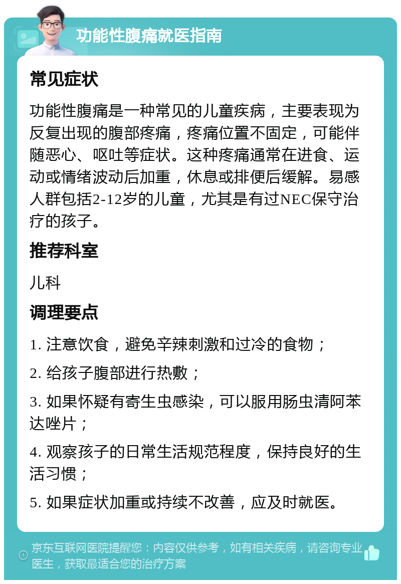 功能性腹痛就医指南 常见症状 功能性腹痛是一种常见的儿童疾病，主要表现为反复出现的腹部疼痛，疼痛位置不固定，可能伴随恶心、呕吐等症状。这种疼痛通常在进食、运动或情绪波动后加重，休息或排便后缓解。易感人群包括2-12岁的儿童，尤其是有过NEC保守治疗的孩子。 推荐科室 儿科 调理要点 1. 注意饮食，避免辛辣刺激和过冷的食物； 2. 给孩子腹部进行热敷； 3. 如果怀疑有寄生虫感染，可以服用肠虫清阿苯达唑片； 4. 观察孩子的日常生活规范程度，保持良好的生活习惯； 5. 如果症状加重或持续不改善，应及时就医。