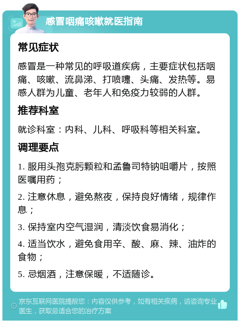 感冒咽痛咳嗽就医指南 常见症状 感冒是一种常见的呼吸道疾病，主要症状包括咽痛、咳嗽、流鼻涕、打喷嚏、头痛、发热等。易感人群为儿童、老年人和免疫力较弱的人群。 推荐科室 就诊科室：内科、儿科、呼吸科等相关科室。 调理要点 1. 服用头孢克肟颗粒和孟鲁司特钠咀嚼片，按照医嘱用药； 2. 注意休息，避免熬夜，保持良好情绪，规律作息； 3. 保持室内空气湿润，清淡饮食易消化； 4. 适当饮水，避免食用辛、酸、麻、辣、油炸的食物； 5. 忌烟酒，注意保暖，不适随诊。