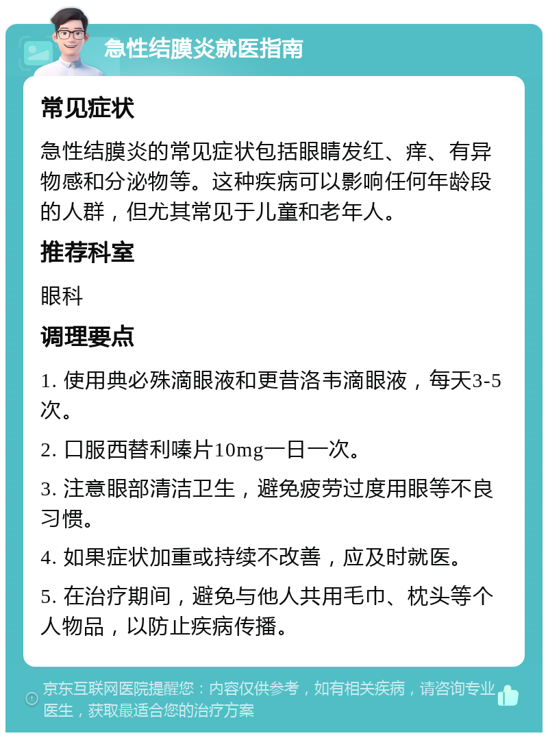 急性结膜炎就医指南 常见症状 急性结膜炎的常见症状包括眼睛发红、痒、有异物感和分泌物等。这种疾病可以影响任何年龄段的人群，但尤其常见于儿童和老年人。 推荐科室 眼科 调理要点 1. 使用典必殊滴眼液和更昔洛韦滴眼液，每天3-5次。 2. 口服西替利嗪片10mg一日一次。 3. 注意眼部清洁卫生，避免疲劳过度用眼等不良习惯。 4. 如果症状加重或持续不改善，应及时就医。 5. 在治疗期间，避免与他人共用毛巾、枕头等个人物品，以防止疾病传播。