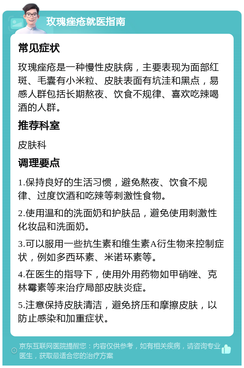 玫瑰痤疮就医指南 常见症状 玫瑰痤疮是一种慢性皮肤病，主要表现为面部红斑、毛囊有小米粒、皮肤表面有坑洼和黑点，易感人群包括长期熬夜、饮食不规律、喜欢吃辣喝酒的人群。 推荐科室 皮肤科 调理要点 1.保持良好的生活习惯，避免熬夜、饮食不规律、过度饮酒和吃辣等刺激性食物。 2.使用温和的洗面奶和护肤品，避免使用刺激性化妆品和洗面奶。 3.可以服用一些抗生素和维生素A衍生物来控制症状，例如多西环素、米诺环素等。 4.在医生的指导下，使用外用药物如甲硝唑、克林霉素等来治疗局部皮肤炎症。 5.注意保持皮肤清洁，避免挤压和摩擦皮肤，以防止感染和加重症状。