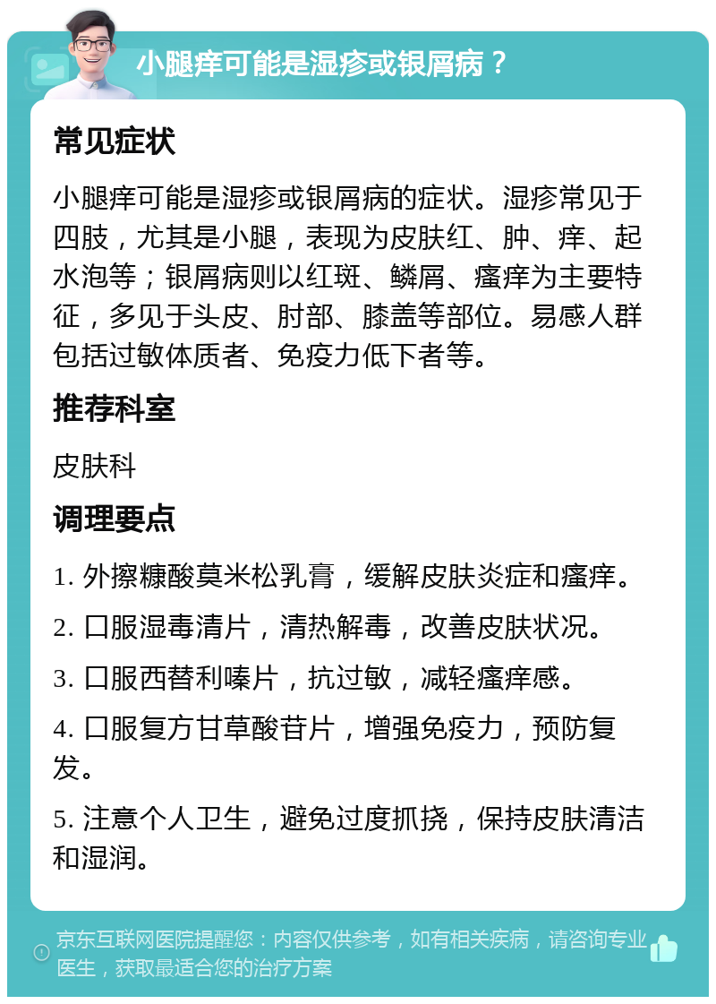 小腿痒可能是湿疹或银屑病？ 常见症状 小腿痒可能是湿疹或银屑病的症状。湿疹常见于四肢，尤其是小腿，表现为皮肤红、肿、痒、起水泡等；银屑病则以红斑、鳞屑、瘙痒为主要特征，多见于头皮、肘部、膝盖等部位。易感人群包括过敏体质者、免疫力低下者等。 推荐科室 皮肤科 调理要点 1. 外擦糠酸莫米松乳膏，缓解皮肤炎症和瘙痒。 2. 口服湿毒清片，清热解毒，改善皮肤状况。 3. 口服西替利嗪片，抗过敏，减轻瘙痒感。 4. 口服复方甘草酸苷片，增强免疫力，预防复发。 5. 注意个人卫生，避免过度抓挠，保持皮肤清洁和湿润。