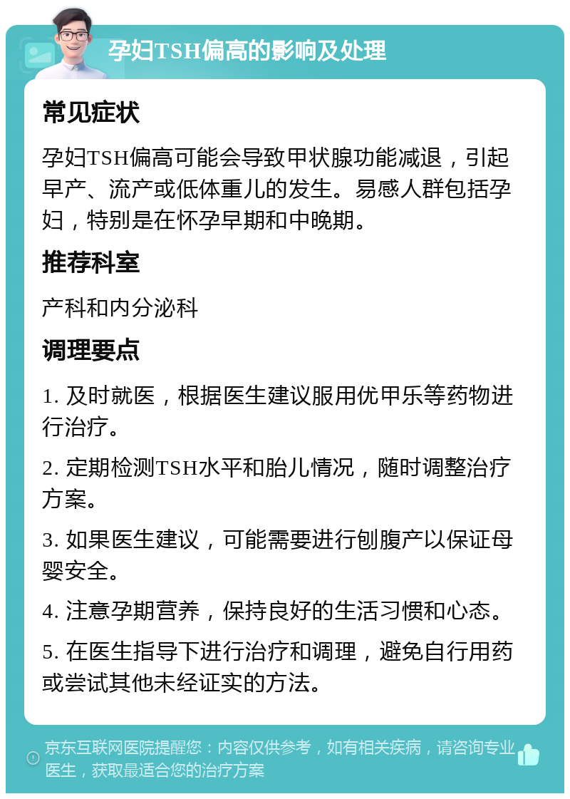 孕妇TSH偏高的影响及处理 常见症状 孕妇TSH偏高可能会导致甲状腺功能减退，引起早产、流产或低体重儿的发生。易感人群包括孕妇，特别是在怀孕早期和中晚期。 推荐科室 产科和内分泌科 调理要点 1. 及时就医，根据医生建议服用优甲乐等药物进行治疗。 2. 定期检测TSH水平和胎儿情况，随时调整治疗方案。 3. 如果医生建议，可能需要进行刨腹产以保证母婴安全。 4. 注意孕期营养，保持良好的生活习惯和心态。 5. 在医生指导下进行治疗和调理，避免自行用药或尝试其他未经证实的方法。