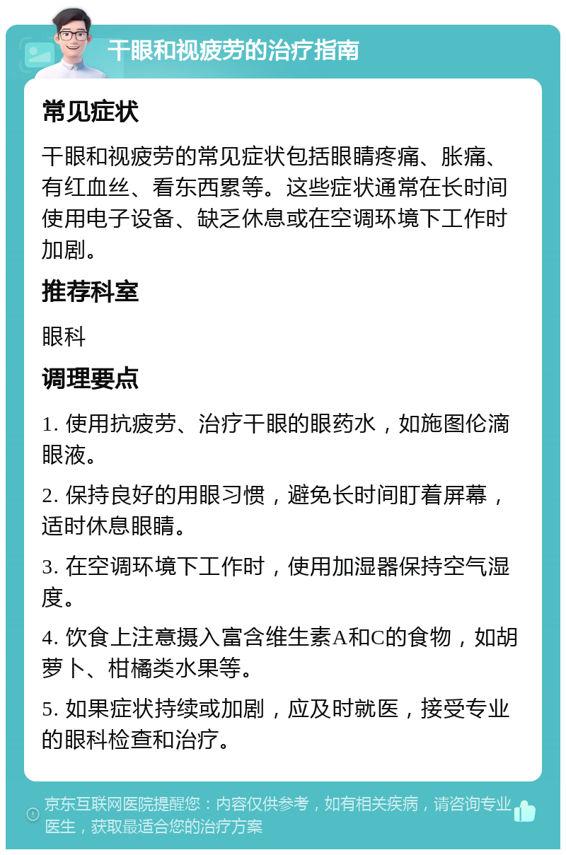 干眼和视疲劳的治疗指南 常见症状 干眼和视疲劳的常见症状包括眼睛疼痛、胀痛、有红血丝、看东西累等。这些症状通常在长时间使用电子设备、缺乏休息或在空调环境下工作时加剧。 推荐科室 眼科 调理要点 1. 使用抗疲劳、治疗干眼的眼药水，如施图伦滴眼液。 2. 保持良好的用眼习惯，避免长时间盯着屏幕，适时休息眼睛。 3. 在空调环境下工作时，使用加湿器保持空气湿度。 4. 饮食上注意摄入富含维生素A和C的食物，如胡萝卜、柑橘类水果等。 5. 如果症状持续或加剧，应及时就医，接受专业的眼科检查和治疗。