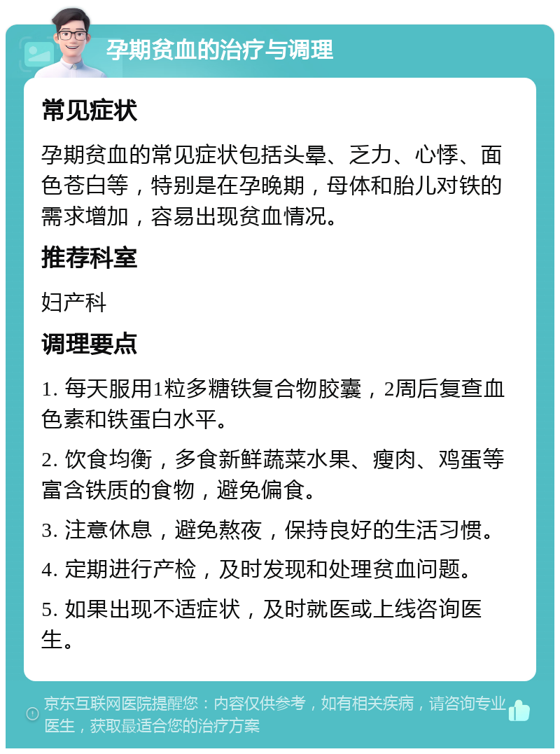 孕期贫血的治疗与调理 常见症状 孕期贫血的常见症状包括头晕、乏力、心悸、面色苍白等，特别是在孕晚期，母体和胎儿对铁的需求增加，容易出现贫血情况。 推荐科室 妇产科 调理要点 1. 每天服用1粒多糖铁复合物胶囊，2周后复查血色素和铁蛋白水平。 2. 饮食均衡，多食新鲜蔬菜水果、瘦肉、鸡蛋等富含铁质的食物，避免偏食。 3. 注意休息，避免熬夜，保持良好的生活习惯。 4. 定期进行产检，及时发现和处理贫血问题。 5. 如果出现不适症状，及时就医或上线咨询医生。