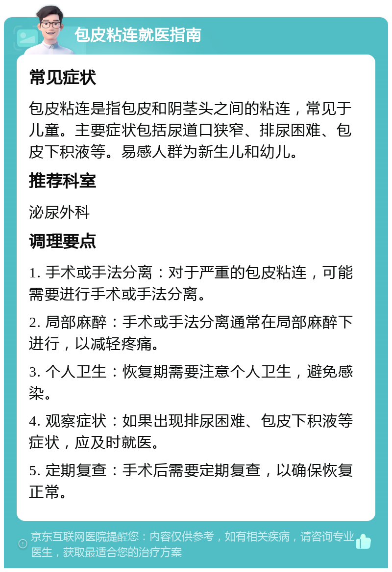 包皮粘连就医指南 常见症状 包皮粘连是指包皮和阴茎头之间的粘连，常见于儿童。主要症状包括尿道口狭窄、排尿困难、包皮下积液等。易感人群为新生儿和幼儿。 推荐科室 泌尿外科 调理要点 1. 手术或手法分离：对于严重的包皮粘连，可能需要进行手术或手法分离。 2. 局部麻醉：手术或手法分离通常在局部麻醉下进行，以减轻疼痛。 3. 个人卫生：恢复期需要注意个人卫生，避免感染。 4. 观察症状：如果出现排尿困难、包皮下积液等症状，应及时就医。 5. 定期复查：手术后需要定期复查，以确保恢复正常。