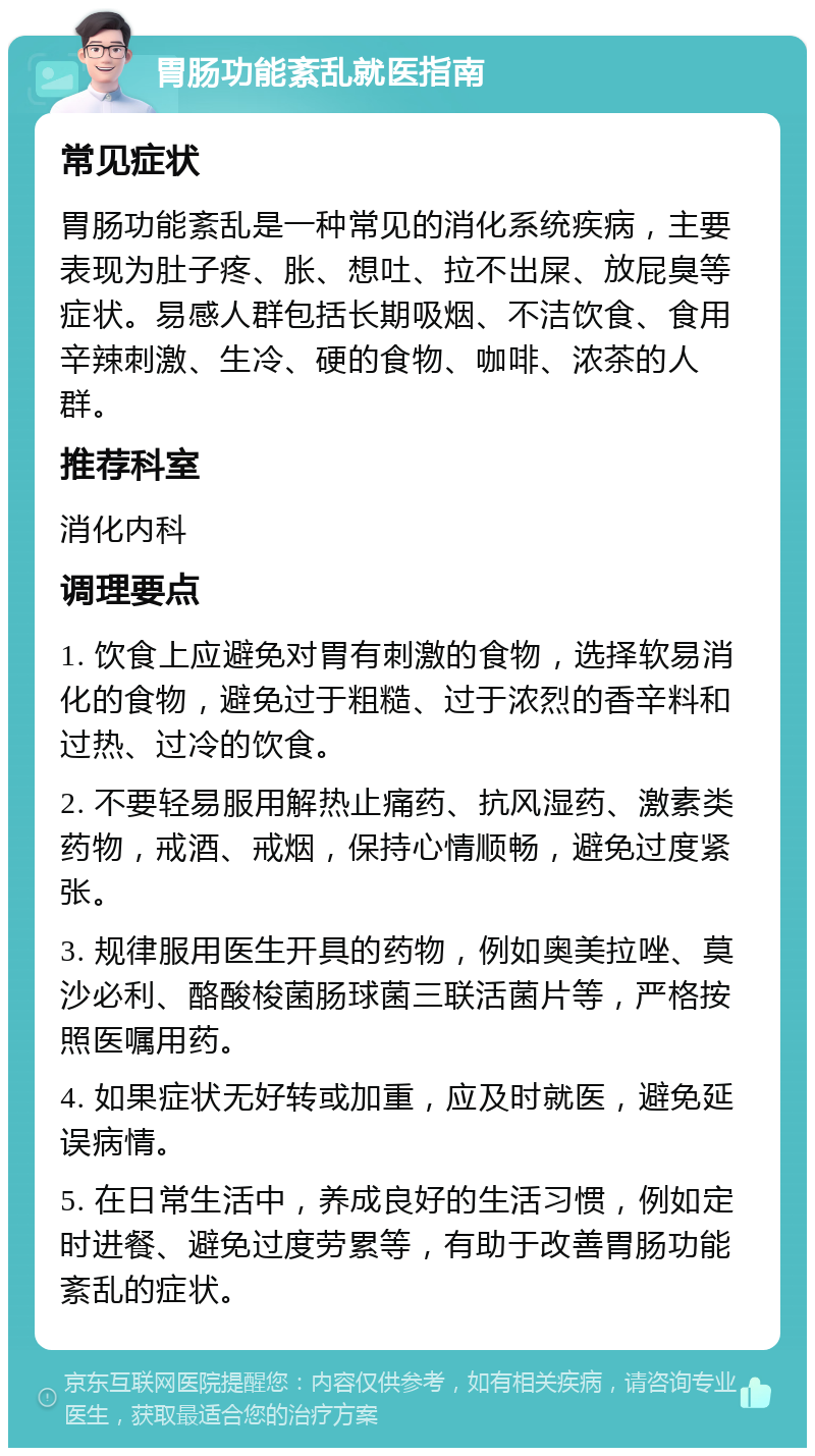 胃肠功能紊乱就医指南 常见症状 胃肠功能紊乱是一种常见的消化系统疾病，主要表现为肚子疼、胀、想吐、拉不出屎、放屁臭等症状。易感人群包括长期吸烟、不洁饮食、食用辛辣刺激、生冷、硬的食物、咖啡、浓茶的人群。 推荐科室 消化内科 调理要点 1. 饮食上应避免对胃有刺激的食物，选择软易消化的食物，避免过于粗糙、过于浓烈的香辛料和过热、过冷的饮食。 2. 不要轻易服用解热止痛药、抗风湿药、激素类药物，戒酒、戒烟，保持心情顺畅，避免过度紧张。 3. 规律服用医生开具的药物，例如奥美拉唑、莫沙必利、酪酸梭菌肠球菌三联活菌片等，严格按照医嘱用药。 4. 如果症状无好转或加重，应及时就医，避免延误病情。 5. 在日常生活中，养成良好的生活习惯，例如定时进餐、避免过度劳累等，有助于改善胃肠功能紊乱的症状。