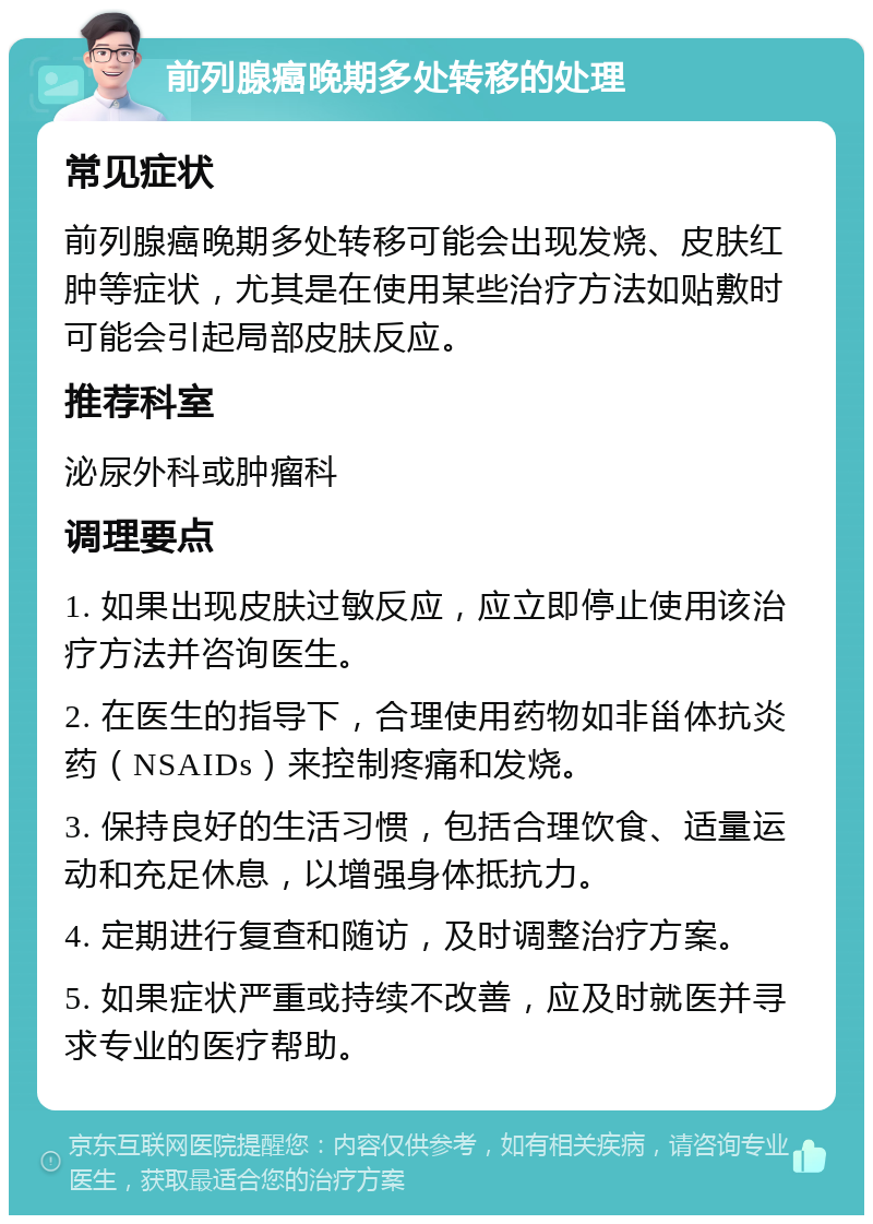 前列腺癌晚期多处转移的处理 常见症状 前列腺癌晚期多处转移可能会出现发烧、皮肤红肿等症状，尤其是在使用某些治疗方法如贴敷时可能会引起局部皮肤反应。 推荐科室 泌尿外科或肿瘤科 调理要点 1. 如果出现皮肤过敏反应，应立即停止使用该治疗方法并咨询医生。 2. 在医生的指导下，合理使用药物如非甾体抗炎药（NSAIDs）来控制疼痛和发烧。 3. 保持良好的生活习惯，包括合理饮食、适量运动和充足休息，以增强身体抵抗力。 4. 定期进行复查和随访，及时调整治疗方案。 5. 如果症状严重或持续不改善，应及时就医并寻求专业的医疗帮助。