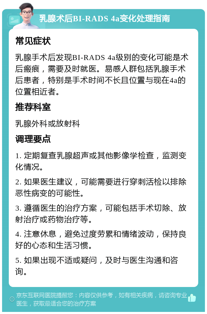 乳腺术后BI-RADS 4a变化处理指南 常见症状 乳腺手术后发现BI-RADS 4a级别的变化可能是术后瘢痕，需要及时就医。易感人群包括乳腺手术后患者，特别是手术时间不长且位置与现在4a的位置相近者。 推荐科室 乳腺外科或放射科 调理要点 1. 定期复查乳腺超声或其他影像学检查，监测变化情况。 2. 如果医生建议，可能需要进行穿刺活检以排除恶性病变的可能性。 3. 遵循医生的治疗方案，可能包括手术切除、放射治疗或药物治疗等。 4. 注意休息，避免过度劳累和情绪波动，保持良好的心态和生活习惯。 5. 如果出现不适或疑问，及时与医生沟通和咨询。