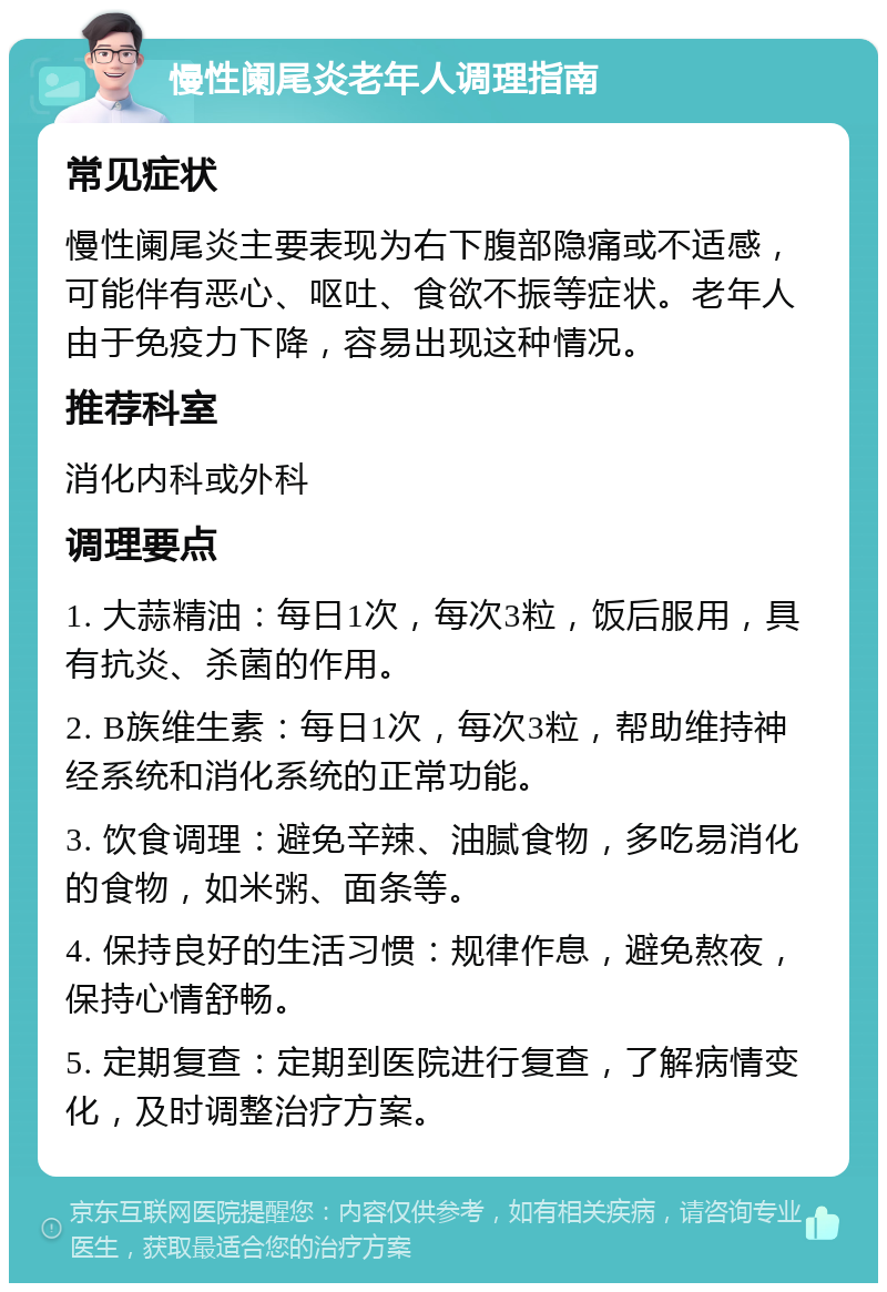 慢性阑尾炎老年人调理指南 常见症状 慢性阑尾炎主要表现为右下腹部隐痛或不适感，可能伴有恶心、呕吐、食欲不振等症状。老年人由于免疫力下降，容易出现这种情况。 推荐科室 消化内科或外科 调理要点 1. 大蒜精油：每日1次，每次3粒，饭后服用，具有抗炎、杀菌的作用。 2. B族维生素：每日1次，每次3粒，帮助维持神经系统和消化系统的正常功能。 3. 饮食调理：避免辛辣、油腻食物，多吃易消化的食物，如米粥、面条等。 4. 保持良好的生活习惯：规律作息，避免熬夜，保持心情舒畅。 5. 定期复查：定期到医院进行复查，了解病情变化，及时调整治疗方案。