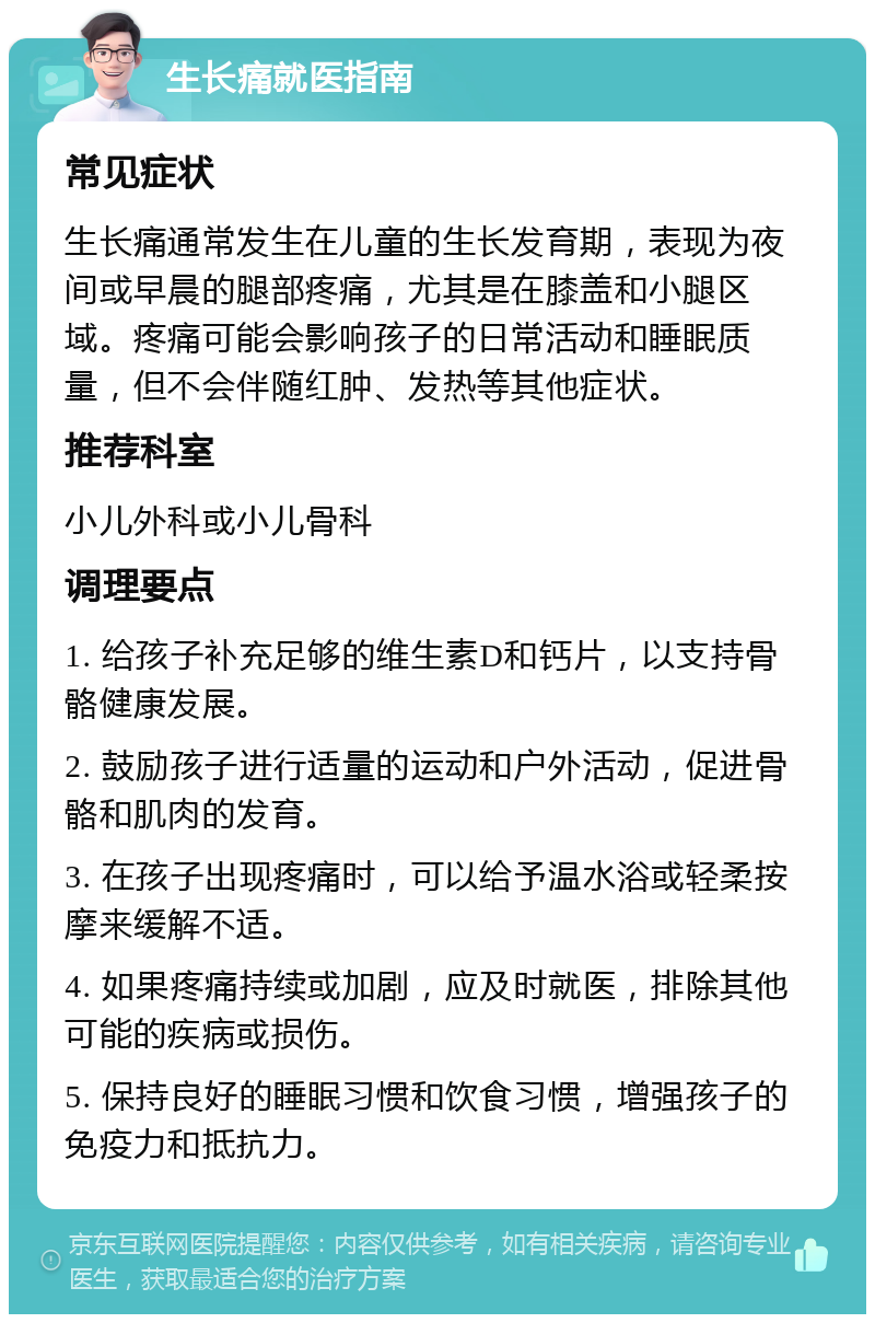 生长痛就医指南 常见症状 生长痛通常发生在儿童的生长发育期，表现为夜间或早晨的腿部疼痛，尤其是在膝盖和小腿区域。疼痛可能会影响孩子的日常活动和睡眠质量，但不会伴随红肿、发热等其他症状。 推荐科室 小儿外科或小儿骨科 调理要点 1. 给孩子补充足够的维生素D和钙片，以支持骨骼健康发展。 2. 鼓励孩子进行适量的运动和户外活动，促进骨骼和肌肉的发育。 3. 在孩子出现疼痛时，可以给予温水浴或轻柔按摩来缓解不适。 4. 如果疼痛持续或加剧，应及时就医，排除其他可能的疾病或损伤。 5. 保持良好的睡眠习惯和饮食习惯，增强孩子的免疫力和抵抗力。