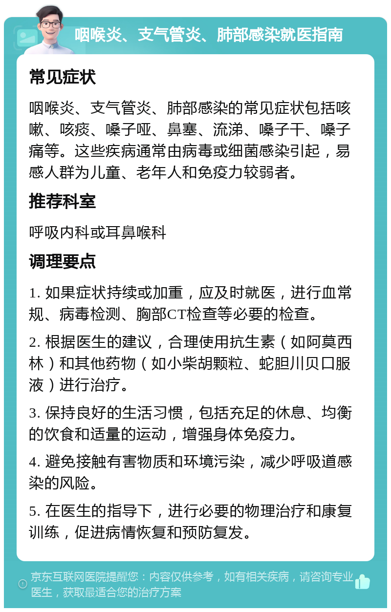 咽喉炎、支气管炎、肺部感染就医指南 常见症状 咽喉炎、支气管炎、肺部感染的常见症状包括咳嗽、咳痰、嗓子哑、鼻塞、流涕、嗓子干、嗓子痛等。这些疾病通常由病毒或细菌感染引起，易感人群为儿童、老年人和免疫力较弱者。 推荐科室 呼吸内科或耳鼻喉科 调理要点 1. 如果症状持续或加重，应及时就医，进行血常规、病毒检测、胸部CT检查等必要的检查。 2. 根据医生的建议，合理使用抗生素（如阿莫西林）和其他药物（如小柴胡颗粒、蛇胆川贝口服液）进行治疗。 3. 保持良好的生活习惯，包括充足的休息、均衡的饮食和适量的运动，增强身体免疫力。 4. 避免接触有害物质和环境污染，减少呼吸道感染的风险。 5. 在医生的指导下，进行必要的物理治疗和康复训练，促进病情恢复和预防复发。