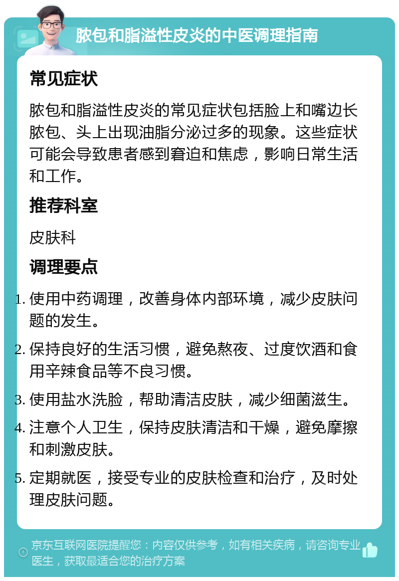 脓包和脂溢性皮炎的中医调理指南 常见症状 脓包和脂溢性皮炎的常见症状包括脸上和嘴边长脓包、头上出现油脂分泌过多的现象。这些症状可能会导致患者感到窘迫和焦虑，影响日常生活和工作。 推荐科室 皮肤科 调理要点 使用中药调理，改善身体内部环境，减少皮肤问题的发生。 保持良好的生活习惯，避免熬夜、过度饮酒和食用辛辣食品等不良习惯。 使用盐水洗脸，帮助清洁皮肤，减少细菌滋生。 注意个人卫生，保持皮肤清洁和干燥，避免摩擦和刺激皮肤。 定期就医，接受专业的皮肤检查和治疗，及时处理皮肤问题。