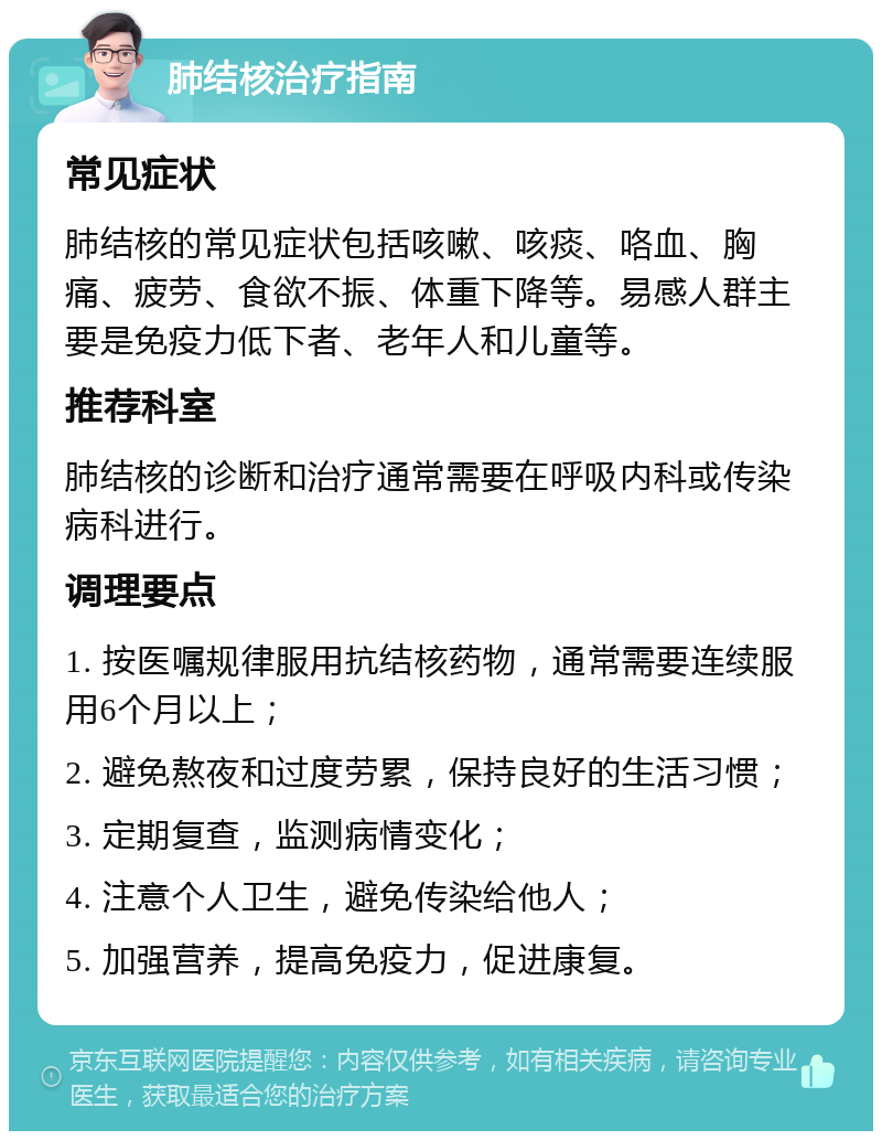 肺结核治疗指南 常见症状 肺结核的常见症状包括咳嗽、咳痰、咯血、胸痛、疲劳、食欲不振、体重下降等。易感人群主要是免疫力低下者、老年人和儿童等。 推荐科室 肺结核的诊断和治疗通常需要在呼吸内科或传染病科进行。 调理要点 1. 按医嘱规律服用抗结核药物，通常需要连续服用6个月以上； 2. 避免熬夜和过度劳累，保持良好的生活习惯； 3. 定期复查，监测病情变化； 4. 注意个人卫生，避免传染给他人； 5. 加强营养，提高免疫力，促进康复。