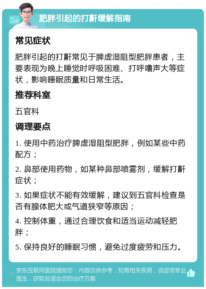 肥胖引起的打鼾缓解指南 常见症状 肥胖引起的打鼾常见于脾虚湿阻型肥胖患者，主要表现为晚上睡觉时呼吸困难、打呼噜声大等症状，影响睡眠质量和日常生活。 推荐科室 五官科 调理要点 1. 使用中药治疗脾虚湿阻型肥胖，例如某些中药配方； 2. 鼻部使用药物，如某种鼻部喷雾剂，缓解打鼾症状； 3. 如果症状不能有效缓解，建议到五官科检查是否有腺体肥大或气道狭窄等原因； 4. 控制体重，通过合理饮食和适当运动减轻肥胖； 5. 保持良好的睡眠习惯，避免过度疲劳和压力。