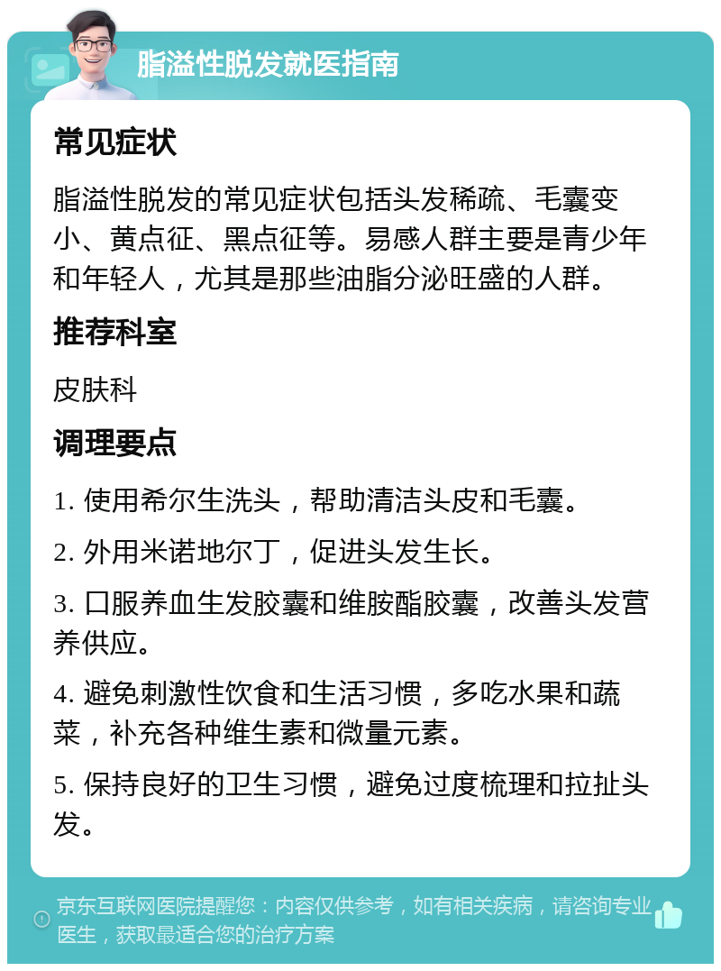 脂溢性脱发就医指南 常见症状 脂溢性脱发的常见症状包括头发稀疏、毛囊变小、黄点征、黑点征等。易感人群主要是青少年和年轻人，尤其是那些油脂分泌旺盛的人群。 推荐科室 皮肤科 调理要点 1. 使用希尔生洗头，帮助清洁头皮和毛囊。 2. 外用米诺地尔丁，促进头发生长。 3. 口服养血生发胶囊和维胺酯胶囊，改善头发营养供应。 4. 避免刺激性饮食和生活习惯，多吃水果和蔬菜，补充各种维生素和微量元素。 5. 保持良好的卫生习惯，避免过度梳理和拉扯头发。