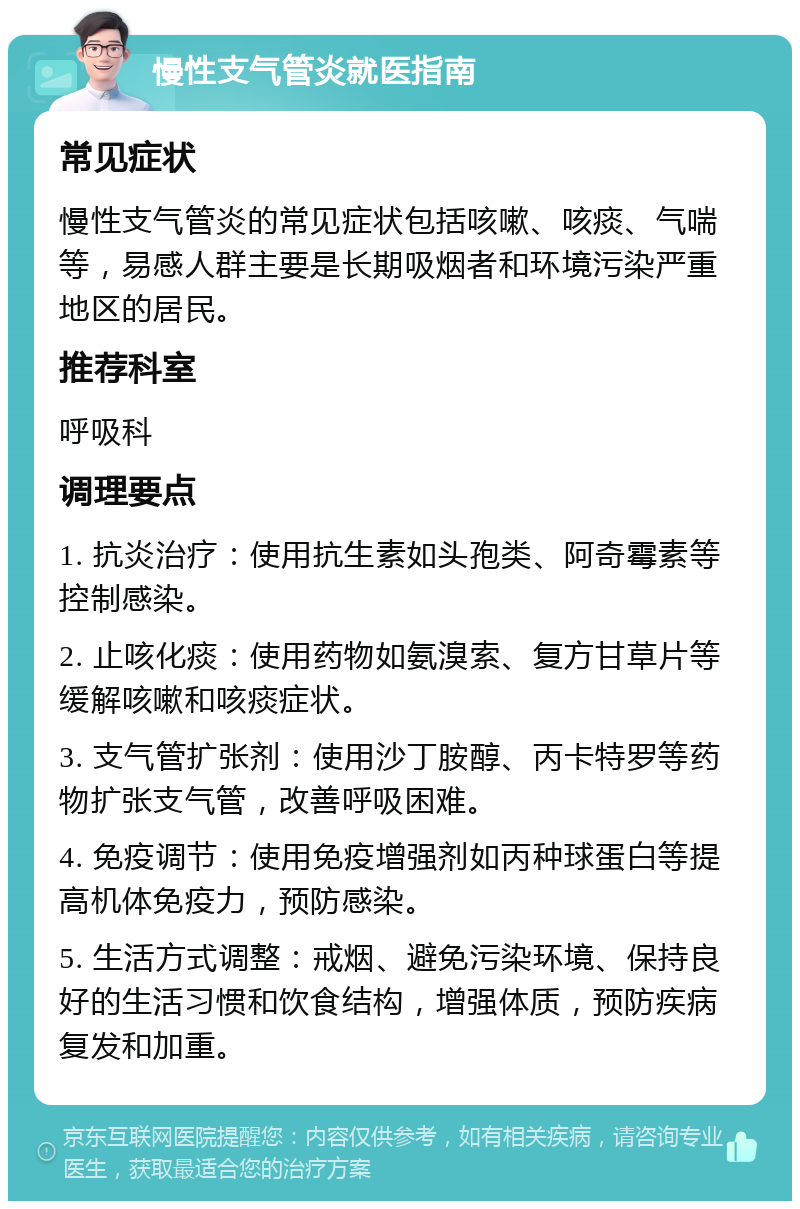 慢性支气管炎就医指南 常见症状 慢性支气管炎的常见症状包括咳嗽、咳痰、气喘等，易感人群主要是长期吸烟者和环境污染严重地区的居民。 推荐科室 呼吸科 调理要点 1. 抗炎治疗：使用抗生素如头孢类、阿奇霉素等控制感染。 2. 止咳化痰：使用药物如氨溴索、复方甘草片等缓解咳嗽和咳痰症状。 3. 支气管扩张剂：使用沙丁胺醇、丙卡特罗等药物扩张支气管，改善呼吸困难。 4. 免疫调节：使用免疫增强剂如丙种球蛋白等提高机体免疫力，预防感染。 5. 生活方式调整：戒烟、避免污染环境、保持良好的生活习惯和饮食结构，增强体质，预防疾病复发和加重。