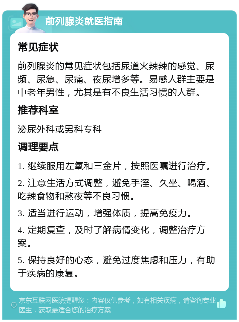 前列腺炎就医指南 常见症状 前列腺炎的常见症状包括尿道火辣辣的感觉、尿频、尿急、尿痛、夜尿增多等。易感人群主要是中老年男性，尤其是有不良生活习惯的人群。 推荐科室 泌尿外科或男科专科 调理要点 1. 继续服用左氧和三金片，按照医嘱进行治疗。 2. 注意生活方式调整，避免手淫、久坐、喝酒、吃辣食物和熬夜等不良习惯。 3. 适当进行运动，增强体质，提高免疫力。 4. 定期复查，及时了解病情变化，调整治疗方案。 5. 保持良好的心态，避免过度焦虑和压力，有助于疾病的康复。