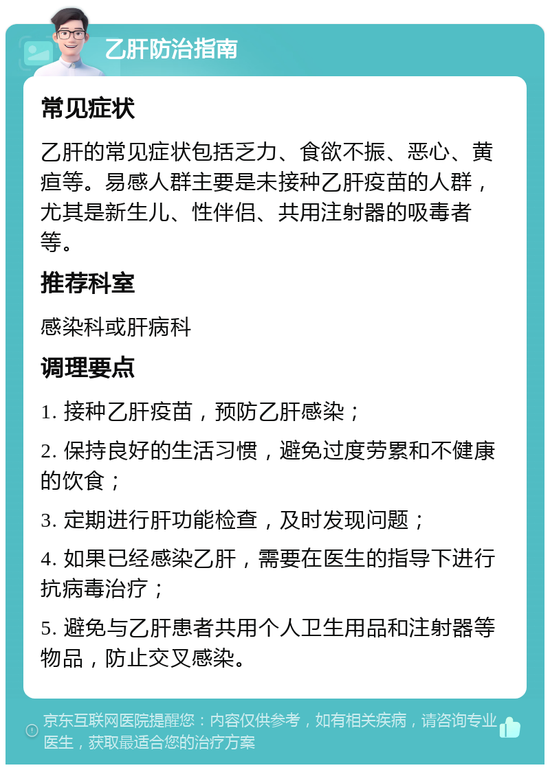 乙肝防治指南 常见症状 乙肝的常见症状包括乏力、食欲不振、恶心、黄疸等。易感人群主要是未接种乙肝疫苗的人群，尤其是新生儿、性伴侣、共用注射器的吸毒者等。 推荐科室 感染科或肝病科 调理要点 1. 接种乙肝疫苗，预防乙肝感染； 2. 保持良好的生活习惯，避免过度劳累和不健康的饮食； 3. 定期进行肝功能检查，及时发现问题； 4. 如果已经感染乙肝，需要在医生的指导下进行抗病毒治疗； 5. 避免与乙肝患者共用个人卫生用品和注射器等物品，防止交叉感染。