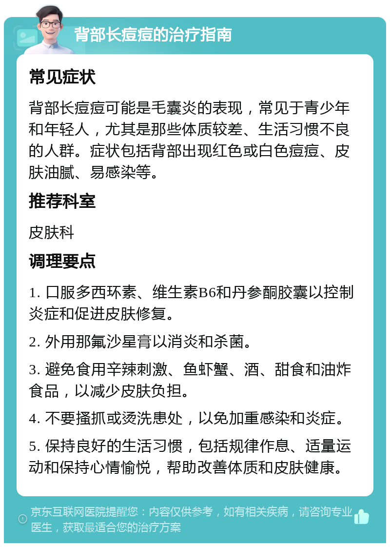 背部长痘痘的治疗指南 常见症状 背部长痘痘可能是毛囊炎的表现，常见于青少年和年轻人，尤其是那些体质较差、生活习惯不良的人群。症状包括背部出现红色或白色痘痘、皮肤油腻、易感染等。 推荐科室 皮肤科 调理要点 1. 口服多西环素、维生素B6和丹参酮胶囊以控制炎症和促进皮肤修复。 2. 外用那氟沙星膏以消炎和杀菌。 3. 避免食用辛辣刺激、鱼虾蟹、酒、甜食和油炸食品，以减少皮肤负担。 4. 不要搔抓或烫洗患处，以免加重感染和炎症。 5. 保持良好的生活习惯，包括规律作息、适量运动和保持心情愉悦，帮助改善体质和皮肤健康。