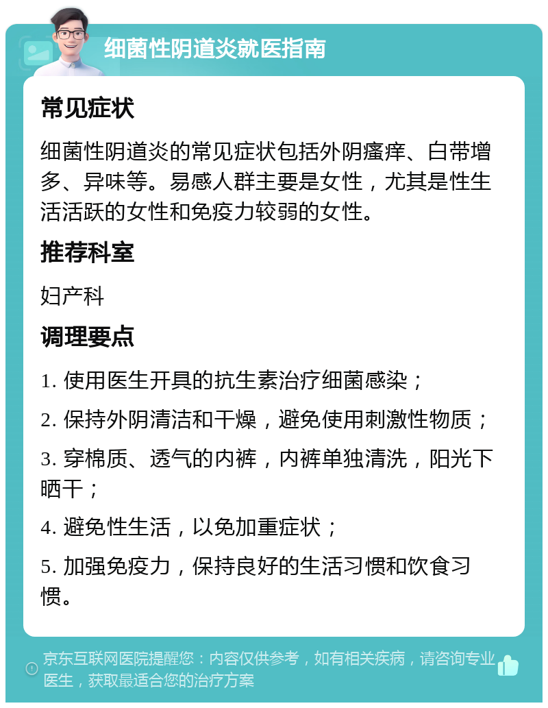 细菌性阴道炎就医指南 常见症状 细菌性阴道炎的常见症状包括外阴瘙痒、白带增多、异味等。易感人群主要是女性，尤其是性生活活跃的女性和免疫力较弱的女性。 推荐科室 妇产科 调理要点 1. 使用医生开具的抗生素治疗细菌感染； 2. 保持外阴清洁和干燥，避免使用刺激性物质； 3. 穿棉质、透气的内裤，内裤单独清洗，阳光下晒干； 4. 避免性生活，以免加重症状； 5. 加强免疫力，保持良好的生活习惯和饮食习惯。