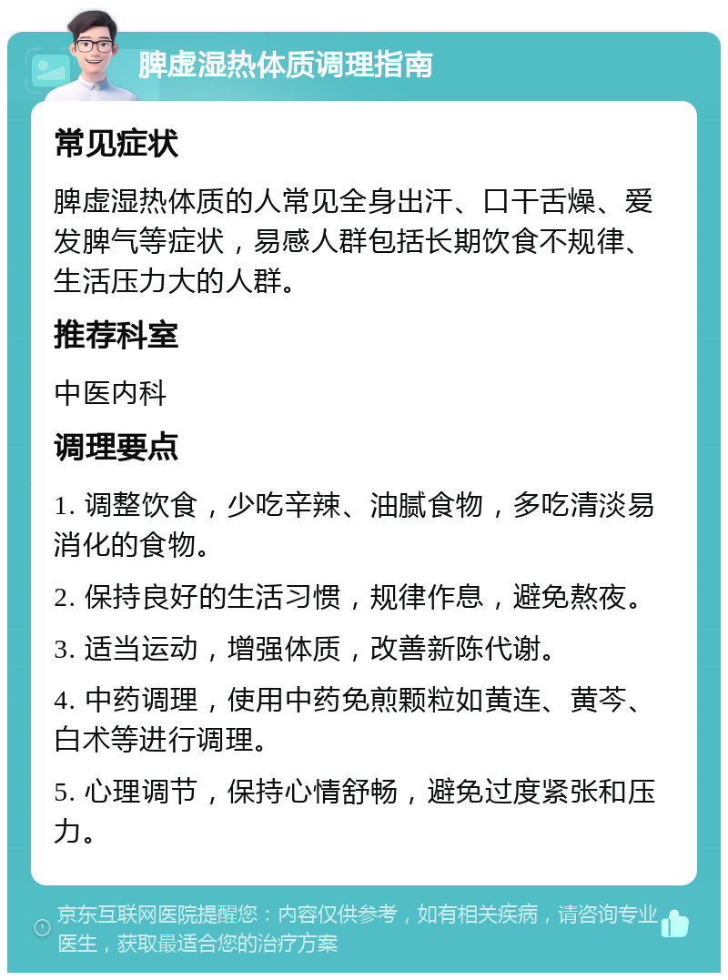 脾虚湿热体质调理指南 常见症状 脾虚湿热体质的人常见全身出汗、口干舌燥、爱发脾气等症状，易感人群包括长期饮食不规律、生活压力大的人群。 推荐科室 中医内科 调理要点 1. 调整饮食，少吃辛辣、油腻食物，多吃清淡易消化的食物。 2. 保持良好的生活习惯，规律作息，避免熬夜。 3. 适当运动，增强体质，改善新陈代谢。 4. 中药调理，使用中药免煎颗粒如黄连、黄芩、白术等进行调理。 5. 心理调节，保持心情舒畅，避免过度紧张和压力。