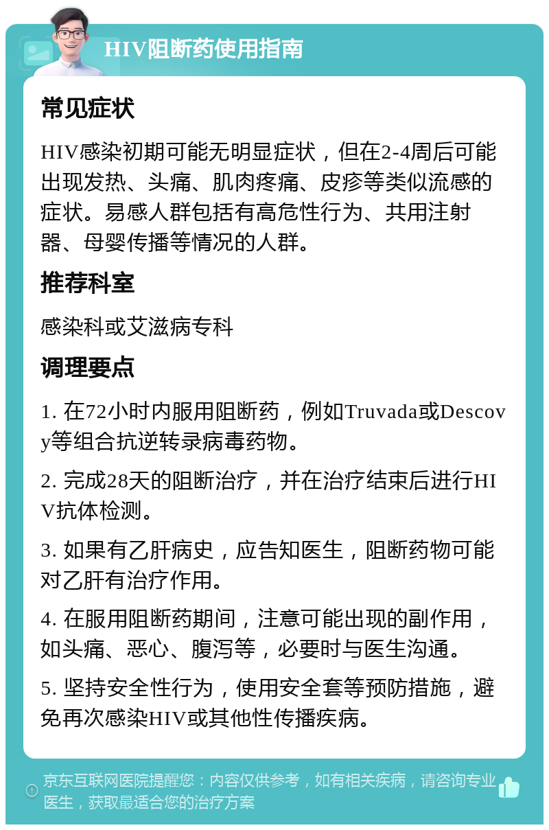 HIV阻断药使用指南 常见症状 HIV感染初期可能无明显症状，但在2-4周后可能出现发热、头痛、肌肉疼痛、皮疹等类似流感的症状。易感人群包括有高危性行为、共用注射器、母婴传播等情况的人群。 推荐科室 感染科或艾滋病专科 调理要点 1. 在72小时内服用阻断药，例如Truvada或Descovy等组合抗逆转录病毒药物。 2. 完成28天的阻断治疗，并在治疗结束后进行HIV抗体检测。 3. 如果有乙肝病史，应告知医生，阻断药物可能对乙肝有治疗作用。 4. 在服用阻断药期间，注意可能出现的副作用，如头痛、恶心、腹泻等，必要时与医生沟通。 5. 坚持安全性行为，使用安全套等预防措施，避免再次感染HIV或其他性传播疾病。