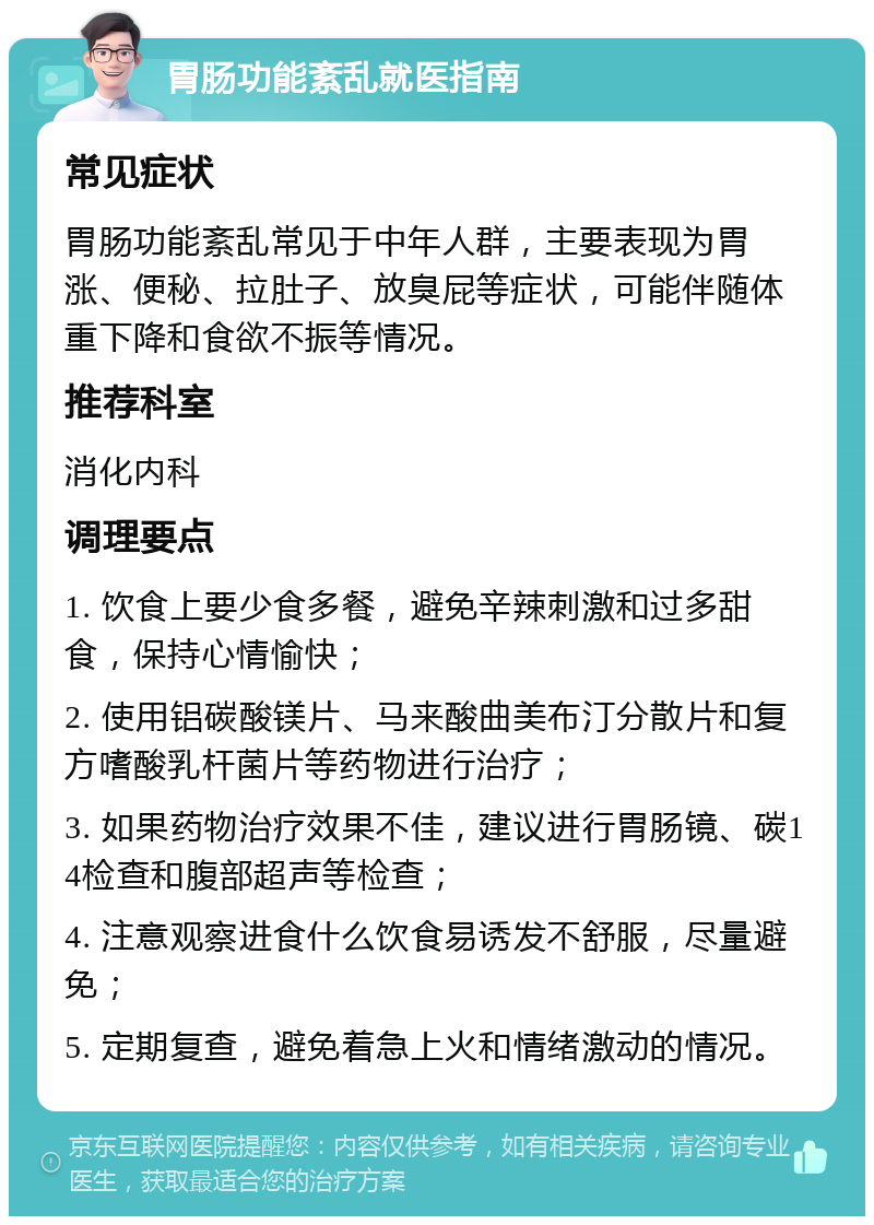 胃肠功能紊乱就医指南 常见症状 胃肠功能紊乱常见于中年人群，主要表现为胃涨、便秘、拉肚子、放臭屁等症状，可能伴随体重下降和食欲不振等情况。 推荐科室 消化内科 调理要点 1. 饮食上要少食多餐，避免辛辣刺激和过多甜食，保持心情愉快； 2. 使用铝碳酸镁片、马来酸曲美布汀分散片和复方嗜酸乳杆菌片等药物进行治疗； 3. 如果药物治疗效果不佳，建议进行胃肠镜、碳14检查和腹部超声等检查； 4. 注意观察进食什么饮食易诱发不舒服，尽量避免； 5. 定期复查，避免着急上火和情绪激动的情况。