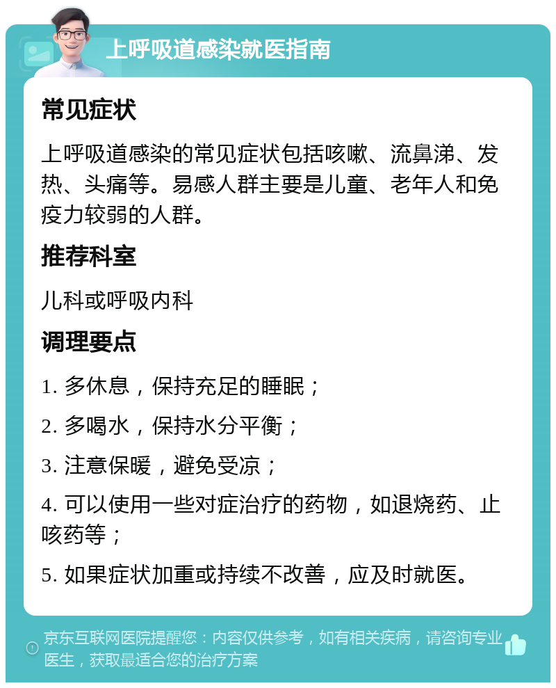 上呼吸道感染就医指南 常见症状 上呼吸道感染的常见症状包括咳嗽、流鼻涕、发热、头痛等。易感人群主要是儿童、老年人和免疫力较弱的人群。 推荐科室 儿科或呼吸内科 调理要点 1. 多休息，保持充足的睡眠； 2. 多喝水，保持水分平衡； 3. 注意保暖，避免受凉； 4. 可以使用一些对症治疗的药物，如退烧药、止咳药等； 5. 如果症状加重或持续不改善，应及时就医。