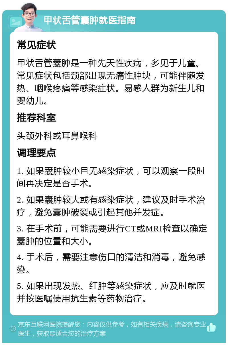 甲状舌管囊肿就医指南 常见症状 甲状舌管囊肿是一种先天性疾病，多见于儿童。常见症状包括颈部出现无痛性肿块，可能伴随发热、咽喉疼痛等感染症状。易感人群为新生儿和婴幼儿。 推荐科室 头颈外科或耳鼻喉科 调理要点 1. 如果囊肿较小且无感染症状，可以观察一段时间再决定是否手术。 2. 如果囊肿较大或有感染症状，建议及时手术治疗，避免囊肿破裂或引起其他并发症。 3. 在手术前，可能需要进行CT或MRI检查以确定囊肿的位置和大小。 4. 手术后，需要注意伤口的清洁和消毒，避免感染。 5. 如果出现发热、红肿等感染症状，应及时就医并按医嘱使用抗生素等药物治疗。