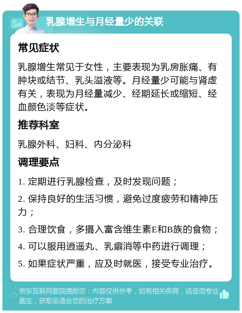 乳腺增生与月经量少的关联 常见症状 乳腺增生常见于女性，主要表现为乳房胀痛、有肿块或结节、乳头溢液等。月经量少可能与肾虚有关，表现为月经量减少、经期延长或缩短、经血颜色淡等症状。 推荐科室 乳腺外科、妇科、内分泌科 调理要点 1. 定期进行乳腺检查，及时发现问题； 2. 保持良好的生活习惯，避免过度疲劳和精神压力； 3. 合理饮食，多摄入富含维生素E和B族的食物； 4. 可以服用逍遥丸、乳癖消等中药进行调理； 5. 如果症状严重，应及时就医，接受专业治疗。