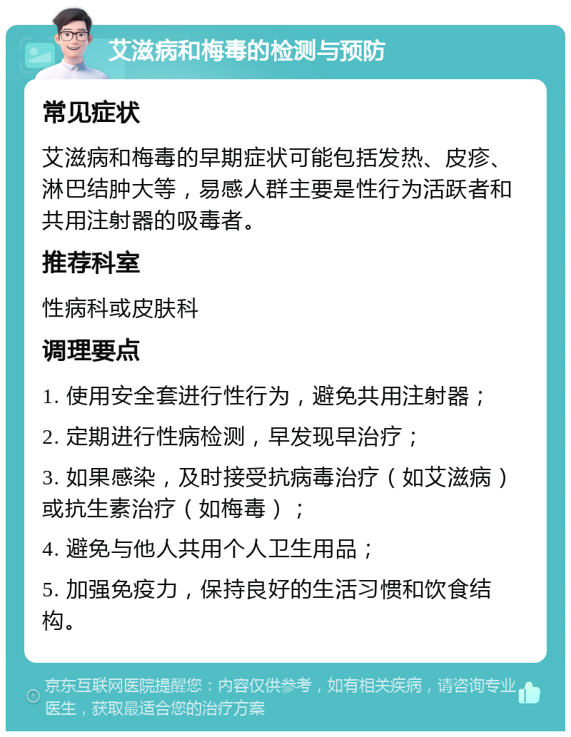 艾滋病和梅毒的检测与预防 常见症状 艾滋病和梅毒的早期症状可能包括发热、皮疹、淋巴结肿大等，易感人群主要是性行为活跃者和共用注射器的吸毒者。 推荐科室 性病科或皮肤科 调理要点 1. 使用安全套进行性行为，避免共用注射器； 2. 定期进行性病检测，早发现早治疗； 3. 如果感染，及时接受抗病毒治疗（如艾滋病）或抗生素治疗（如梅毒）； 4. 避免与他人共用个人卫生用品； 5. 加强免疫力，保持良好的生活习惯和饮食结构。