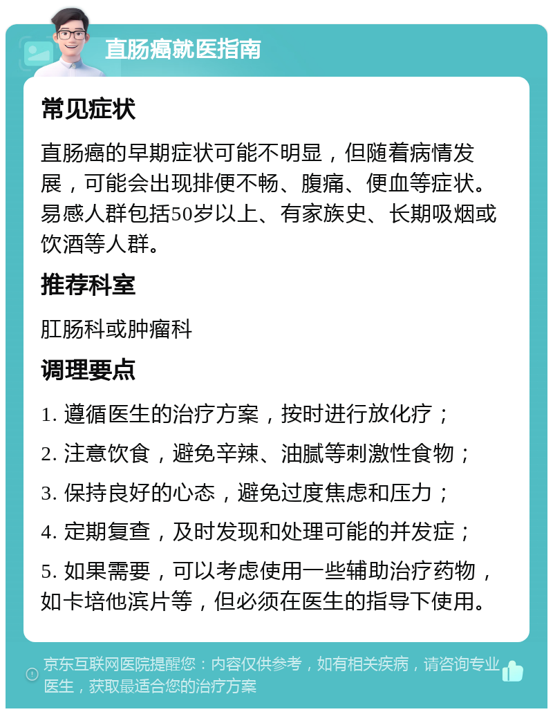 直肠癌就医指南 常见症状 直肠癌的早期症状可能不明显，但随着病情发展，可能会出现排便不畅、腹痛、便血等症状。易感人群包括50岁以上、有家族史、长期吸烟或饮酒等人群。 推荐科室 肛肠科或肿瘤科 调理要点 1. 遵循医生的治疗方案，按时进行放化疗； 2. 注意饮食，避免辛辣、油腻等刺激性食物； 3. 保持良好的心态，避免过度焦虑和压力； 4. 定期复查，及时发现和处理可能的并发症； 5. 如果需要，可以考虑使用一些辅助治疗药物，如卡培他滨片等，但必须在医生的指导下使用。