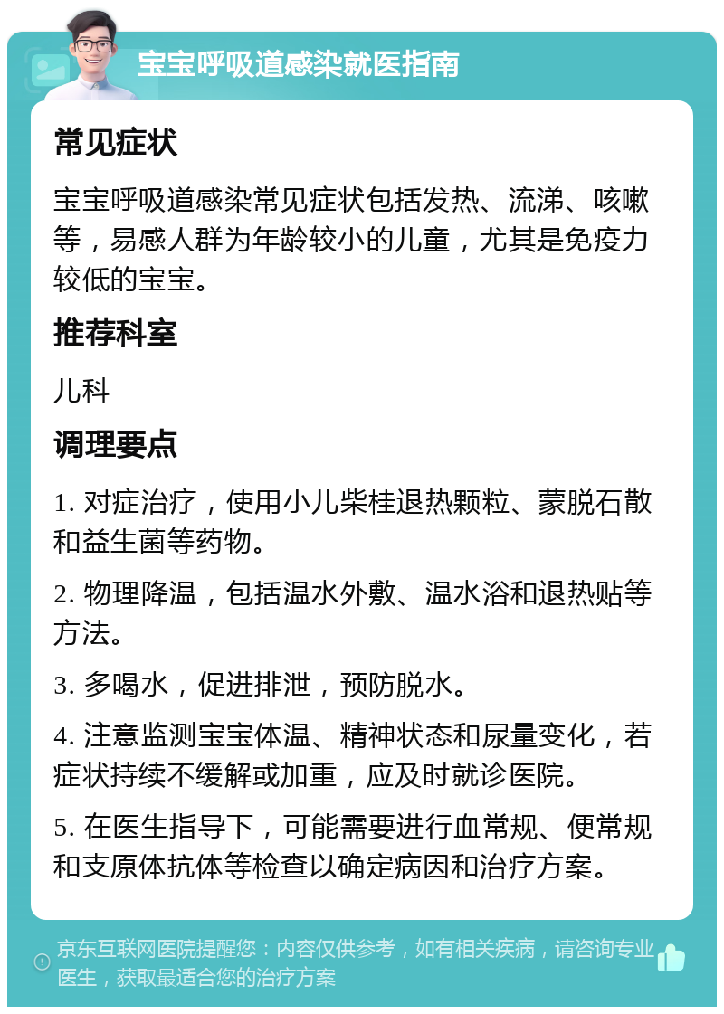 宝宝呼吸道感染就医指南 常见症状 宝宝呼吸道感染常见症状包括发热、流涕、咳嗽等，易感人群为年龄较小的儿童，尤其是免疫力较低的宝宝。 推荐科室 儿科 调理要点 1. 对症治疗，使用小儿柴桂退热颗粒、蒙脱石散和益生菌等药物。 2. 物理降温，包括温水外敷、温水浴和退热贴等方法。 3. 多喝水，促进排泄，预防脱水。 4. 注意监测宝宝体温、精神状态和尿量变化，若症状持续不缓解或加重，应及时就诊医院。 5. 在医生指导下，可能需要进行血常规、便常规和支原体抗体等检查以确定病因和治疗方案。