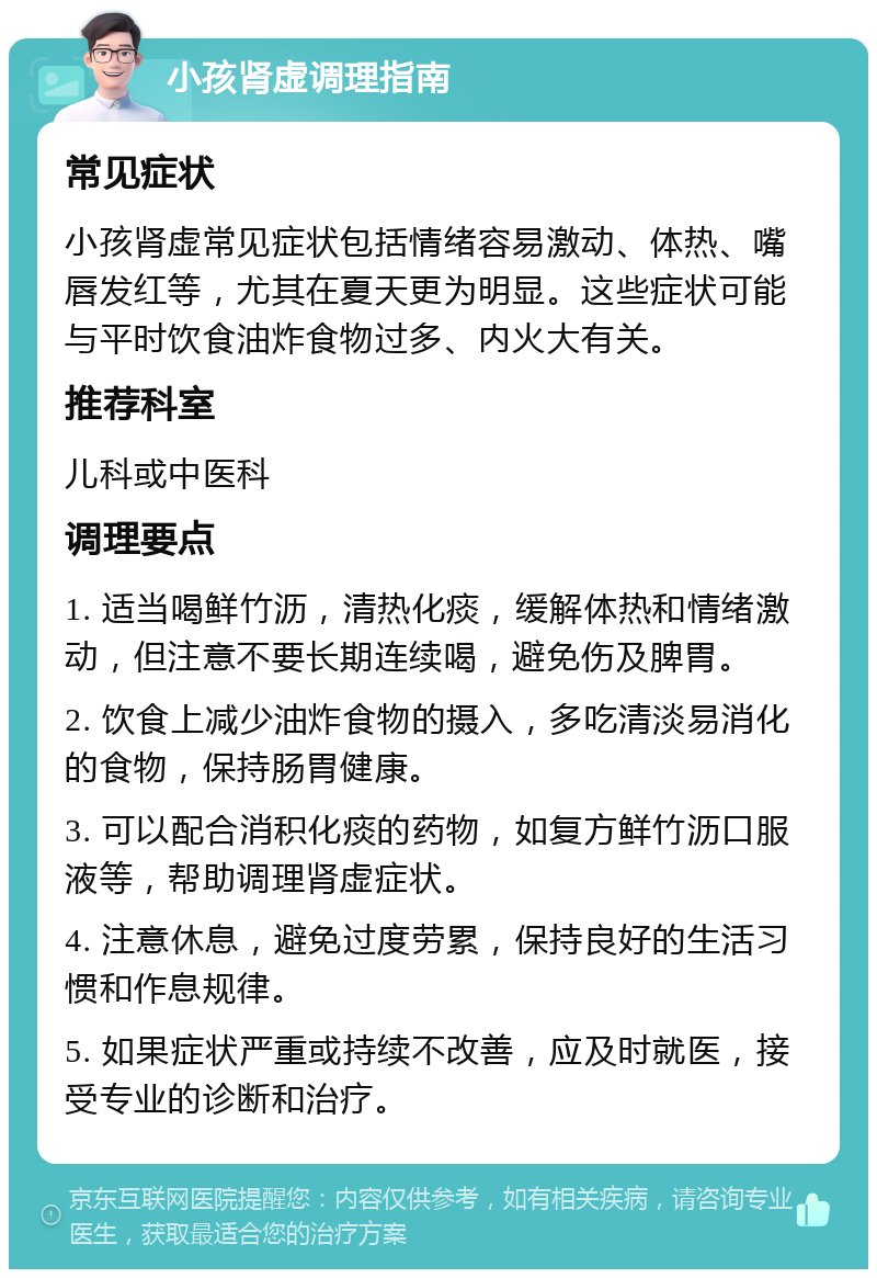 小孩肾虚调理指南 常见症状 小孩肾虚常见症状包括情绪容易激动、体热、嘴唇发红等，尤其在夏天更为明显。这些症状可能与平时饮食油炸食物过多、内火大有关。 推荐科室 儿科或中医科 调理要点 1. 适当喝鲜竹沥，清热化痰，缓解体热和情绪激动，但注意不要长期连续喝，避免伤及脾胃。 2. 饮食上减少油炸食物的摄入，多吃清淡易消化的食物，保持肠胃健康。 3. 可以配合消积化痰的药物，如复方鲜竹沥口服液等，帮助调理肾虚症状。 4. 注意休息，避免过度劳累，保持良好的生活习惯和作息规律。 5. 如果症状严重或持续不改善，应及时就医，接受专业的诊断和治疗。