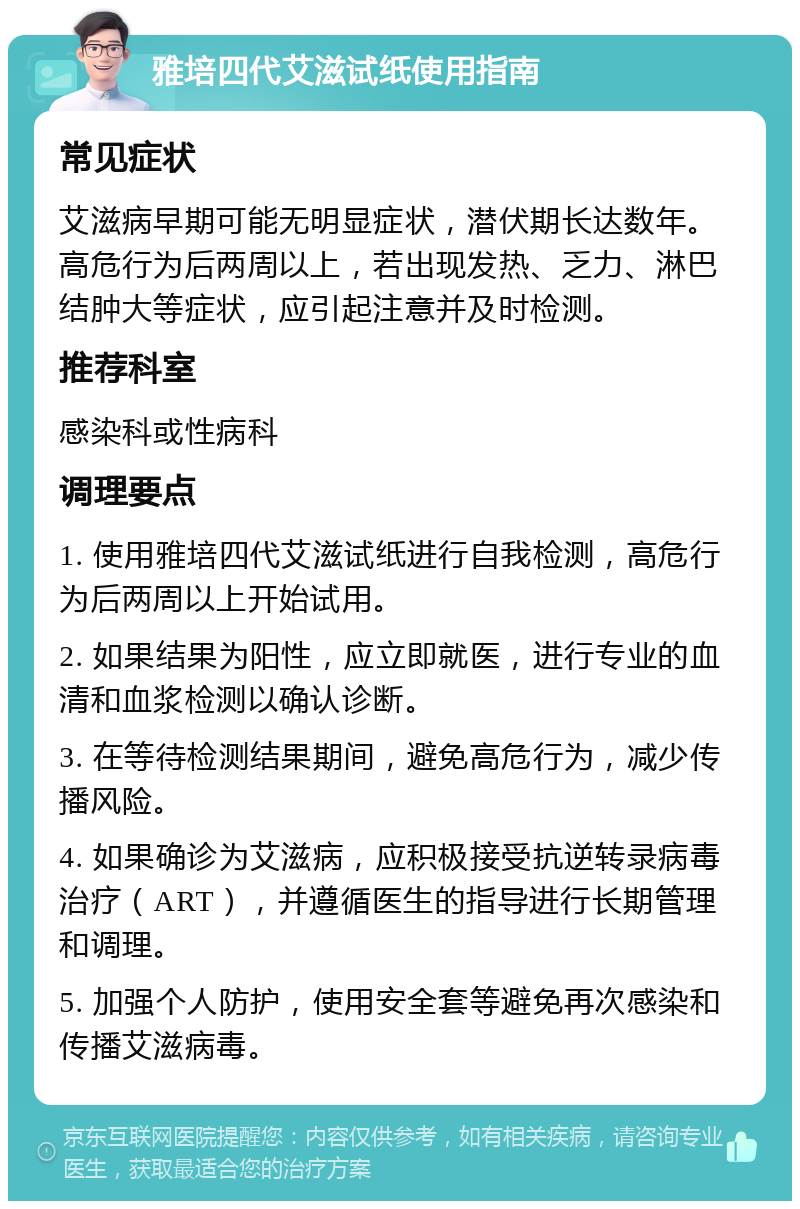 雅培四代艾滋试纸使用指南 常见症状 艾滋病早期可能无明显症状，潜伏期长达数年。高危行为后两周以上，若出现发热、乏力、淋巴结肿大等症状，应引起注意并及时检测。 推荐科室 感染科或性病科 调理要点 1. 使用雅培四代艾滋试纸进行自我检测，高危行为后两周以上开始试用。 2. 如果结果为阳性，应立即就医，进行专业的血清和血浆检测以确认诊断。 3. 在等待检测结果期间，避免高危行为，减少传播风险。 4. 如果确诊为艾滋病，应积极接受抗逆转录病毒治疗（ART），并遵循医生的指导进行长期管理和调理。 5. 加强个人防护，使用安全套等避免再次感染和传播艾滋病毒。