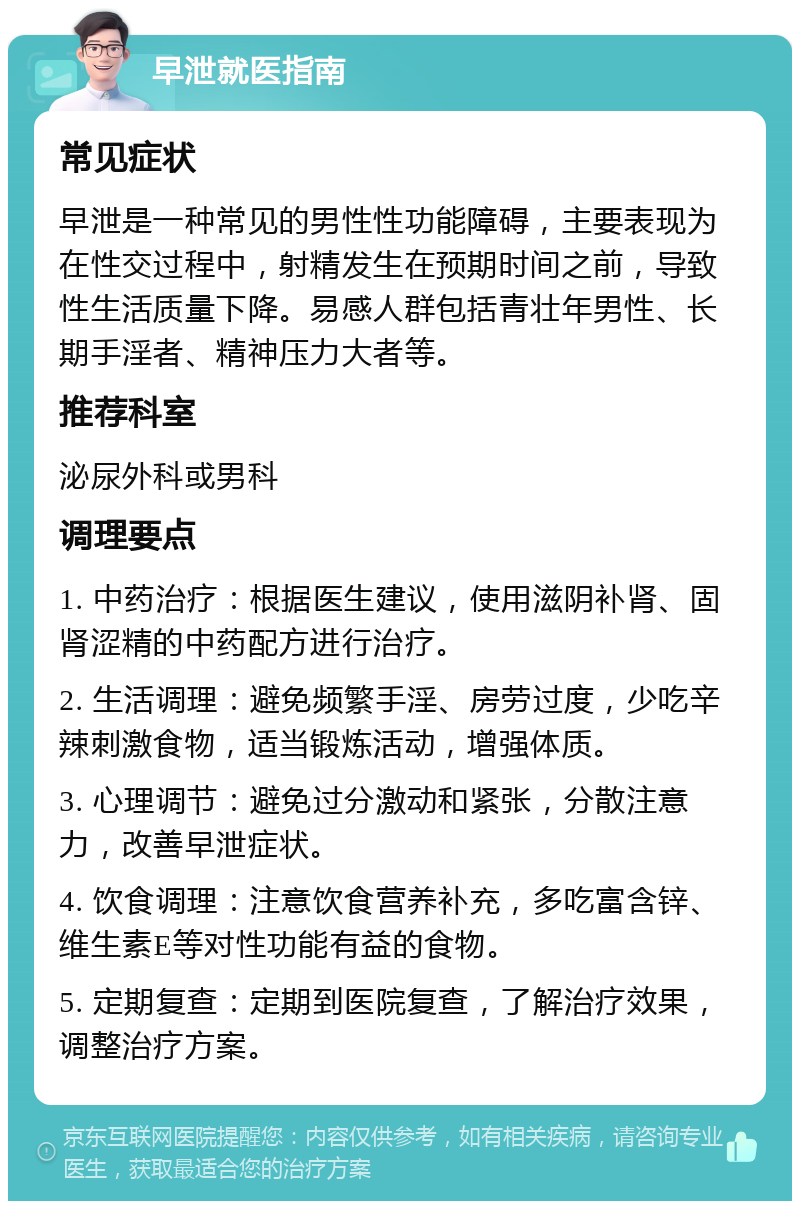 早泄就医指南 常见症状 早泄是一种常见的男性性功能障碍，主要表现为在性交过程中，射精发生在预期时间之前，导致性生活质量下降。易感人群包括青壮年男性、长期手淫者、精神压力大者等。 推荐科室 泌尿外科或男科 调理要点 1. 中药治疗：根据医生建议，使用滋阴补肾、固肾涩精的中药配方进行治疗。 2. 生活调理：避免频繁手淫、房劳过度，少吃辛辣刺激食物，适当锻炼活动，增强体质。 3. 心理调节：避免过分激动和紧张，分散注意力，改善早泄症状。 4. 饮食调理：注意饮食营养补充，多吃富含锌、维生素E等对性功能有益的食物。 5. 定期复查：定期到医院复查，了解治疗效果，调整治疗方案。