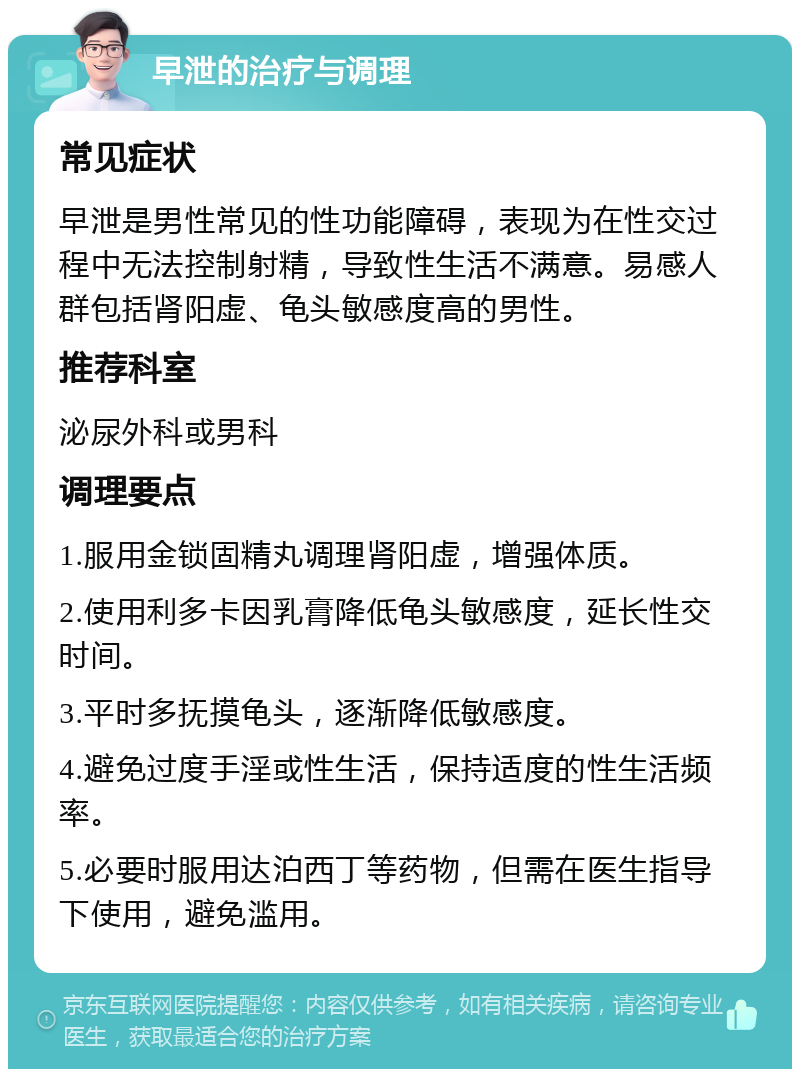 早泄的治疗与调理 常见症状 早泄是男性常见的性功能障碍，表现为在性交过程中无法控制射精，导致性生活不满意。易感人群包括肾阳虚、龟头敏感度高的男性。 推荐科室 泌尿外科或男科 调理要点 1.服用金锁固精丸调理肾阳虚，增强体质。 2.使用利多卡因乳膏降低龟头敏感度，延长性交时间。 3.平时多抚摸龟头，逐渐降低敏感度。 4.避免过度手淫或性生活，保持适度的性生活频率。 5.必要时服用达泊西丁等药物，但需在医生指导下使用，避免滥用。