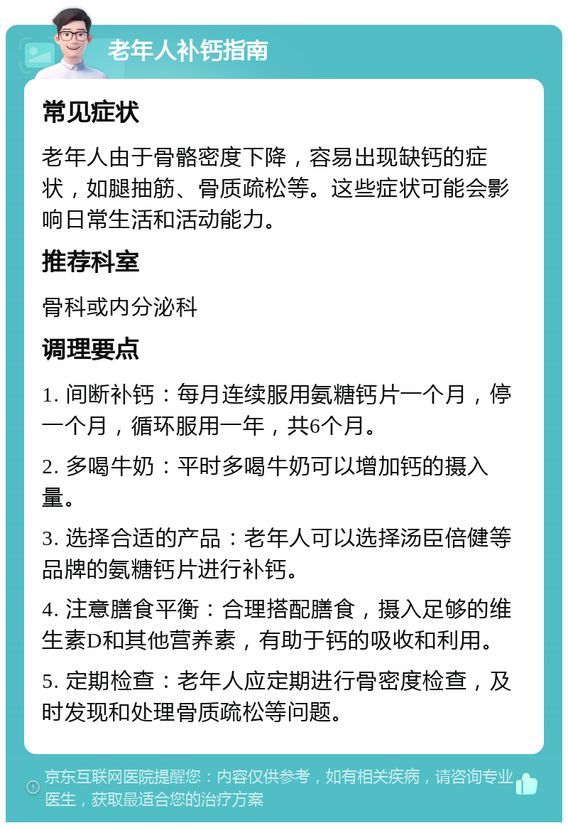 老年人补钙指南 常见症状 老年人由于骨骼密度下降，容易出现缺钙的症状，如腿抽筋、骨质疏松等。这些症状可能会影响日常生活和活动能力。 推荐科室 骨科或内分泌科 调理要点 1. 间断补钙：每月连续服用氨糖钙片一个月，停一个月，循环服用一年，共6个月。 2. 多喝牛奶：平时多喝牛奶可以增加钙的摄入量。 3. 选择合适的产品：老年人可以选择汤臣倍健等品牌的氨糖钙片进行补钙。 4. 注意膳食平衡：合理搭配膳食，摄入足够的维生素D和其他营养素，有助于钙的吸收和利用。 5. 定期检查：老年人应定期进行骨密度检查，及时发现和处理骨质疏松等问题。