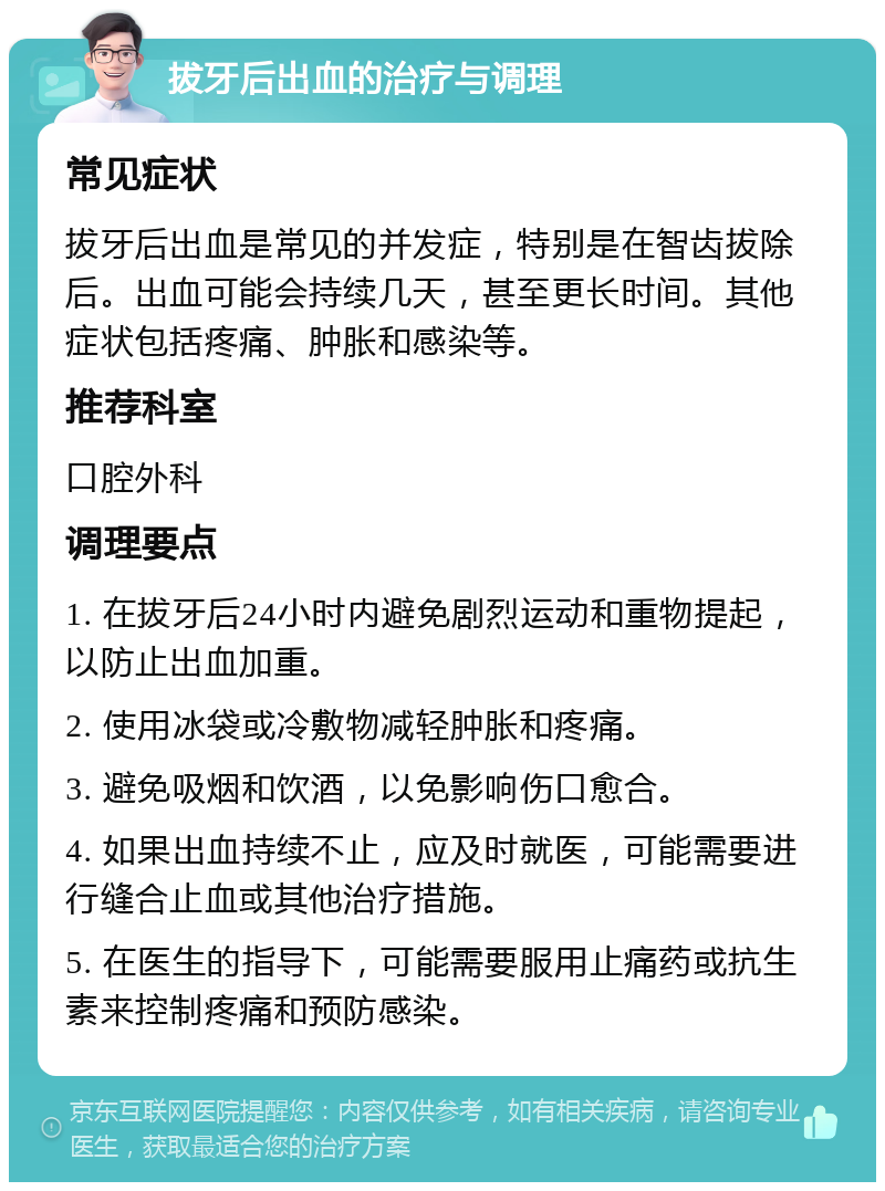 拔牙后出血的治疗与调理 常见症状 拔牙后出血是常见的并发症，特别是在智齿拔除后。出血可能会持续几天，甚至更长时间。其他症状包括疼痛、肿胀和感染等。 推荐科室 口腔外科 调理要点 1. 在拔牙后24小时内避免剧烈运动和重物提起，以防止出血加重。 2. 使用冰袋或冷敷物减轻肿胀和疼痛。 3. 避免吸烟和饮酒，以免影响伤口愈合。 4. 如果出血持续不止，应及时就医，可能需要进行缝合止血或其他治疗措施。 5. 在医生的指导下，可能需要服用止痛药或抗生素来控制疼痛和预防感染。