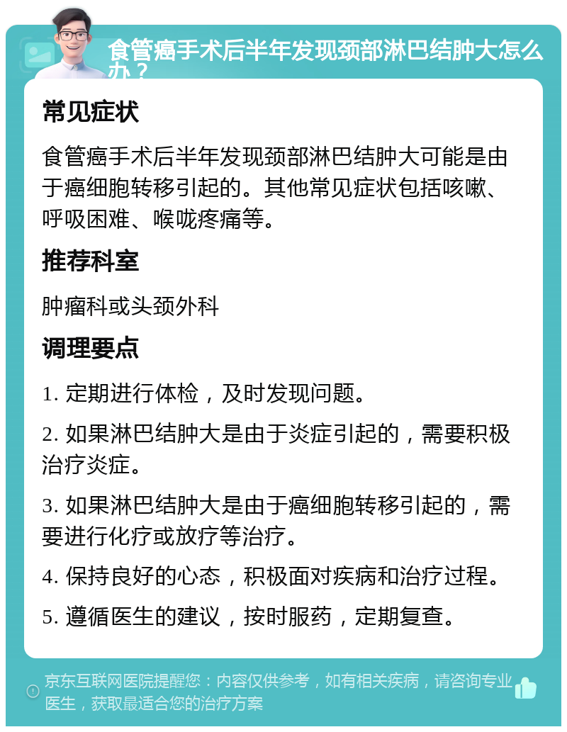 食管癌手术后半年发现颈部淋巴结肿大怎么办？ 常见症状 食管癌手术后半年发现颈部淋巴结肿大可能是由于癌细胞转移引起的。其他常见症状包括咳嗽、呼吸困难、喉咙疼痛等。 推荐科室 肿瘤科或头颈外科 调理要点 1. 定期进行体检，及时发现问题。 2. 如果淋巴结肿大是由于炎症引起的，需要积极治疗炎症。 3. 如果淋巴结肿大是由于癌细胞转移引起的，需要进行化疗或放疗等治疗。 4. 保持良好的心态，积极面对疾病和治疗过程。 5. 遵循医生的建议，按时服药，定期复查。