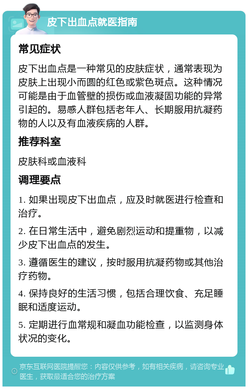 皮下出血点就医指南 常见症状 皮下出血点是一种常见的皮肤症状，通常表现为皮肤上出现小而圆的红色或紫色斑点。这种情况可能是由于血管壁的损伤或血液凝固功能的异常引起的。易感人群包括老年人、长期服用抗凝药物的人以及有血液疾病的人群。 推荐科室 皮肤科或血液科 调理要点 1. 如果出现皮下出血点，应及时就医进行检查和治疗。 2. 在日常生活中，避免剧烈运动和提重物，以减少皮下出血点的发生。 3. 遵循医生的建议，按时服用抗凝药物或其他治疗药物。 4. 保持良好的生活习惯，包括合理饮食、充足睡眠和适度运动。 5. 定期进行血常规和凝血功能检查，以监测身体状况的变化。