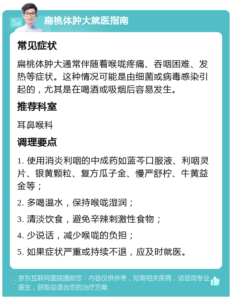 扁桃体肿大就医指南 常见症状 扁桃体肿大通常伴随着喉咙疼痛、吞咽困难、发热等症状。这种情况可能是由细菌或病毒感染引起的，尤其是在喝酒或吸烟后容易发生。 推荐科室 耳鼻喉科 调理要点 1. 使用消炎利咽的中成药如蓝芩口服液、利咽灵片、银黄颗粒、复方瓜子金、慢严舒柠、牛黄益金等； 2. 多喝温水，保持喉咙湿润； 3. 清淡饮食，避免辛辣刺激性食物； 4. 少说话，减少喉咙的负担； 5. 如果症状严重或持续不退，应及时就医。