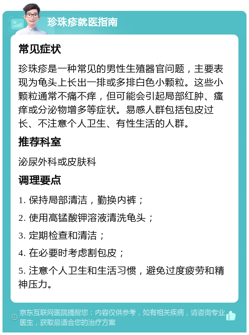 珍珠疹就医指南 常见症状 珍珠疹是一种常见的男性生殖器官问题，主要表现为龟头上长出一排或多排白色小颗粒。这些小颗粒通常不痛不痒，但可能会引起局部红肿、瘙痒或分泌物增多等症状。易感人群包括包皮过长、不注意个人卫生、有性生活的人群。 推荐科室 泌尿外科或皮肤科 调理要点 1. 保持局部清洁，勤换内裤； 2. 使用高锰酸钾溶液清洗龟头； 3. 定期检查和清洁； 4. 在必要时考虑割包皮； 5. 注意个人卫生和生活习惯，避免过度疲劳和精神压力。