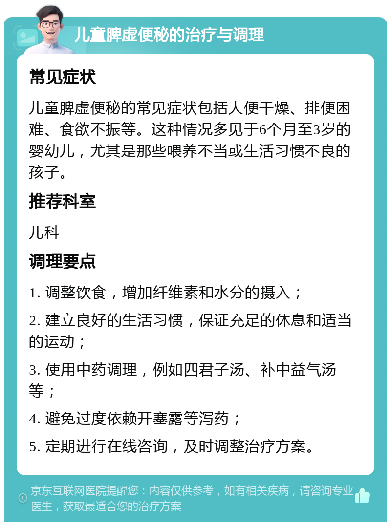 儿童脾虚便秘的治疗与调理 常见症状 儿童脾虚便秘的常见症状包括大便干燥、排便困难、食欲不振等。这种情况多见于6个月至3岁的婴幼儿，尤其是那些喂养不当或生活习惯不良的孩子。 推荐科室 儿科 调理要点 1. 调整饮食，增加纤维素和水分的摄入； 2. 建立良好的生活习惯，保证充足的休息和适当的运动； 3. 使用中药调理，例如四君子汤、补中益气汤等； 4. 避免过度依赖开塞露等泻药； 5. 定期进行在线咨询，及时调整治疗方案。